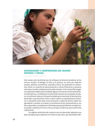 EXPLORACIÓN Y COMPRENSIÓN DEL MUNDO
NATURAL Y SOCIAL
Este campo está constituido por los enfoques de diversas disciplinas de las
ciencias sociales, la biología, la física y la química, así como por aspectos
sociales, políticos, económicos, culturales y éticos. Sin pretender ser exhaus-
tivo, ofrece un conjunto de aproximaciones a ciertos fenómenos y procesos
naturales y sociales cuidadosamente seleccionados. Si bien todos ellos exigen
una explicación objetiva de la realidad, algunos se tratarán inicialmente de for-
ma descriptiva y, a medida que los educandos avancen por los grados escola-
res, encontrarán cada vez más oportunidades para trascender la descripción y
desarrollar su pensamiento crítico. Es decir, aplicar su capacidad para cuestio-
nar e interpretar tanto ideas como situaciones o datos de diversa índole. Así
aprenderán a analizar y a evaluar la consistencia de los razonamientos y, con
ello, a desarrollar un escepticismo informado, para que al enfrentar una idea nue-
va puedan analizarla en forma crítica y busquen evidencias para confirmarla
o desecharla.
Un objetivo central de este campo es que los educandos adquieran una
base conceptual para explicarse el mundo en que viven, que desarrollen habi-
158
 