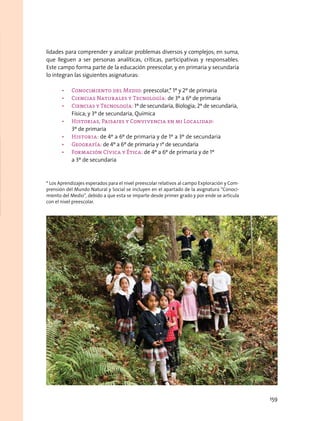lidades para comprender y analizar problemas diversos y complejos; en suma,
que lleguen a ser personas analíticas, críticas, participativas y responsables.
Este campo forma parte de la educación preescolar, y en primaria y secundaria
lo integran las siguientes asignaturas:
•	 Conocimiento del Medio: preescolar,* 1º y 2º de primaria
•	 Ciencias Naturales y Tecnología: de 3º a 6º de primaria
•	 Ciencias y Tecnología: 1º de secundaria, Biología; 2º de secundaria,
Física; y 3º de secundaria, Química
•	 Historias, Paisajes y Convivencia en mi Localidad:
3º de primaria
•	 Historia: de 4º a 6º de primaria y de 1º a 3º de secundaria
•	 Geografía: de 4º a 6º de primaria y 1º de secundaria
•	 Formación Cívica y Ética: de 4º a 6º de primaria y de 1º
a 3º de secundaria
* Los Aprendizajes esperados para el nivel preescolar relativos al campo Exploración y Com-
prensión del Mundo Natural y Social se incluyen en el apartado de la asignatura “Conoci-
miento del Medio”, debido a que esta se imparte desde primer grado y por ende se articula
con el nivel preescolar.
159
 