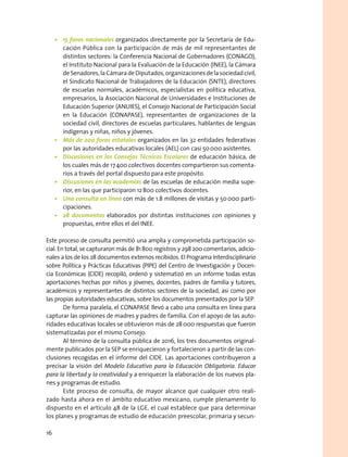 •	 15 foros nacionales organizados directamente por la Secretaría de Edu-
cación Pública con la participación de más de mil representantes de
distintos sectores: la Conferencia Nacional de Gobernadores (CONAGO),
el Instituto Nacional para la Evaluación de la Educación (INEE), la Cámara
deSenadores,laCámaradeDiputados,organizacionesdelasociedadcivil,
el Sindicato Nacional de Trabajadores de la Educación (SNTE), directores
de escuelas normales, académicos, especialistas en política educativa,
empresarios, la Asociación Nacional de Universidades e Instituciones de
Educación Superior (ANUIES), el Consejo Nacional de Participación Social
en la Educación (CONAPASE), representantes de organizaciones de la
sociedad civil, directores de escuelas particulares, hablantes de lenguas
indígenas y niñas, niños y jóvenes.
•	 Más de 200 foros estatales organizados en las 32 entidades federativas
por las autoridades educativas locales (AEL) con casi 50 000 asistentes.
•	 Discusiones en los Consejos Técnicos Escolares de educación básica, de
los cuales más de 17 400 colectivos docentes compartieron sus comenta-
rios a través del portal dispuesto para este propósito.
•	 Discusiones en las academias de las escuelas de educación media supe-
rior, en las que participaron 12 800 colectivos docentes.
•	 Una consulta en línea con más de 1.8 millones de visitas y 50 000 parti-
cipaciones.
•	 28 documentos elaborados por distintas instituciones con opiniones y
propuestas, entre ellos el del INEE.
Este proceso de consulta permitió una amplia y comprometida participación so-
cial. En total, se capturaron más de 81 800 registros y 298 200 comentarios, adicio-
nales a los de los 28 documentos externos recibidos. El Programa Interdisciplinario
sobre Política y Prácticas Educativas (PIPE) del Centro de Investigación y Docen-
cia Económicas (CIDE) recopiló, ordenó y sistematizó en un informe todas estas
aportaciones hechas por niños y jóvenes, docentes, padres de familia y tutores,
académicos y representantes de distintos sectores de la sociedad, así como por
las propias autoridades educativas, sobre los documentos presentados por la SEP.
De forma paralela, el CONAPASE llevó a cabo una consulta en línea para
capturar las opiniones de madres y padres de familia. Con el apoyo de las auto-
ridades educativas locales se obtuvieron más de 28 000 respuestas que fueron
sistematizadas por el mismo Consejo.
Al término de la consulta pública de 2016, los tres documentos original-
mente publicados por la SEP se enriquecieron y fortalecieron a partir de las con-
clusiones recogidas en el informe del CIDE. Las aportaciones contribuyeron a
precisar la visión del Modelo Educativo para la Educación Obligatoria. Educar
para la libertad y la creatividad y a enriquecer la elaboración de los nuevos pla-
nes y programas de estudio.
Este proceso de consulta, de mayor alcance que cualquier otro reali-
zado hasta ahora en el ámbito educativo mexicano, cumple plenamente lo
dispuesto en el artículo 48 de la LGE, el cual establece que para determinar
los planes y programas de estudio de educación preescolar, primaria y secun-
16
 