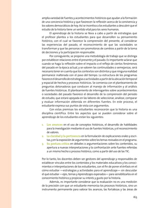 amplia variedad de fuentes y acontecimientos históricos que ayudan a la formación
de una conciencia histórica y que favorecen la reflexión acerca de la convivencia y
los valores democráticos de hoy. Así se incentiva a los estudiantes a descubrir que el
estudio de la historia tiene un sentido vital para los seres humanos.
El aprendizaje de la historia se lleva a cabo a partir de estrategias que
el profesor plantea a los estudiantes para que desarrollen su pensamiento
histórico, con el cual se favorece la comprensión del presente, al considerar
las experiencias del pasado, el reconocimiento de que las sociedades se
transforman y que las personas son promotoras de cambios a partir de la toma
de decisiones y la participación responsable.
Por consiguiente, se propone una metodología de trabajo que se distinga
por establecer relaciones entre el presente y el pasado. Es importante aclarar que
cuando se haga la reflexión sobre el impacto o el reflejo de ciertos fenómenos
del pasado en la época actual, y se valoren las continuidades o semejanzas, será
necesario tener en cuenta que los contextos son distintos y que ninguna realidad
permanece inalterada con el paso del tiempo. La estructura de los programas
favoreceeldesarrollodeestrategiasoactividadesapartirdelaubicacióntemporal
y espacial de hechos y procesos históricos. Se comienza con el planteamiento de
preguntas detonadoras que conducen al manejo de información y al análisis
de fuentes históricas. El planteamiento de interrogantes sobre acontecimientos
o sociedades del pasado favorece el desarrollo de la comprensión del periodo
de estudio, que estará apoyada en las labores de seleccionar, analizar, comparar
y evaluar información obtenida en diferentes fuentes. En este proceso, el
estudiante expresa sus puntos de vista con argumentos.
Con estas premisas los estudiantes reconocerán que la historia es una
disciplina científica. Entre los aspectos que se pueden considerar sobre el
aprendizaje de los estudiantes están los siguientes:
1.	 Los avances en el uso de conceptos históricos, el desarrollo de habilidades
para la investigación mediante el uso de fuentes históricas, y el reconocimiento
de valores.
2.	 La claridad y la pertinencia en la formulación de explicaciones orales y escri-
tas,yenlaexposicióndeargumentossobrelostemasrevisadosenelprograma.
3.	 Su postura crítica en debates o argumentaciones sobre los contenidos, su
apertura a nuevas interpretaciones y la confrontación ante fuentes referidas
a un mismo hecho o proceso histórico, como a partir del uso de las TIC.
Por lo tanto, los docentes deben ser gestores del aprendizaje y responsables de
establecer vínculos entre los contenidos y los materiales educativos y los conoci-
mientos e interpretaciones de los estudiantes, con el fin de poner el énfasis en el
cómo estudiar —estrategias y actividades para el aprendizaje— sin descuidar
el qué estudiar —ejes, temas y Aprendizajes esperados— para sensibilizarlos en el
conocimiento histórico y propiciar su interés y gusto por la historia.
Además, es importante considerar que la evaluación no es una medición
de la precisión con que un estudiante memoriza los procesos históricos, sino un
instrumento permanente para valorar los avances, las fortalezas y las áreas de
163
 