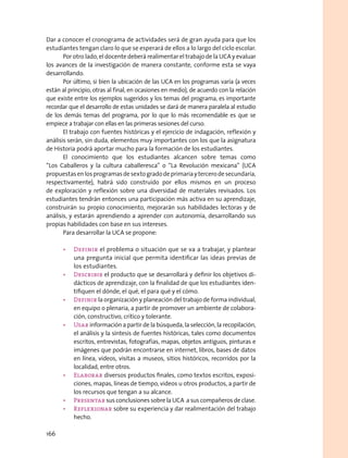Dar a conocer el cronograma de actividades será de gran ayuda para que los
estudiantes tengan claro lo que se esperará de ellos a lo largo del ciclo escolar.
Por otro lado, el docente deberá realimentar el trabajo de la UCA y evaluar
los avances de la investigación de manera constante, conforme esta se vaya
desarrollando.
Por último, si bien la ubicación de las UCA en los programas varía (a veces
están al principio, otras al final, en ocasiones en medio), de acuerdo con la relación
que existe entre los ejemplos sugeridos y los temas del programa, es importante
recordar que el desarrollo de estas unidades se dará de manera paralela al estudio
de los demás temas del programa, por lo que lo más recomendable es que se
empiece a trabajar con ellas en las primeras sesiones del curso.
El trabajo con fuentes históricas y el ejercicio de indagación, reflexión y
análisis serán, sin duda, elementos muy importantes con los que la asignatura
de Historia podrá aportar mucho para la formación de los estudiantes.
El conocimiento que los estudiantes alcancen sobre temas como
“Los Caballeros y la cultura caballeresca” o “La Revolución mexicana” (UCA
propuestasenlosprogramasdesextogradodeprimariaytercerodesecundaria,
respectivamente), habrá sido construido por ellos mismos en un proceso
de exploración y reflexión sobre una diversidad de materiales revisados. Los
estudiantes tendrán entonces una participación más activa en su aprendizaje,
construirán su propio conocimiento, mejorarán sus habilidades lectoras y de
análisis, y estarán aprendiendo a aprender con autonomía, desarrollando sus
propias habilidades con base en sus intereses.
Para desarrollar la UCA se propone:
•	 Definir el problema o situación que se va a trabajar, y plantear
una pregunta inicial que permita identificar las ideas previas de
los estudiantes.
•	 Describir el producto que se desarrollará y definir los objetivos di-
dácticos de aprendizaje, con la finalidad de que los estudiantes iden-
tifiquen el dónde, el qué, el para qué y el cómo.
•	 Definir la organización y planeación del trabajo de forma individual,
en equipo o plenaria, a partir de promover un ambiente de colabora-
ción, constructivo, crítico y tolerante.
•	 Usar información a partir de la búsqueda, la selección, la recopilación,
el análisis y la síntesis de fuentes históricas, tales como documentos
escritos, entrevistas, fotografías, mapas, objetos antiguos, pinturas e
imágenes que podrán encontrarse en internet, libros, bases de datos
en línea, videos, visitas a museos, sitios históricos, recorridos por la
localidad, entre otros.
•	 Elaborar diversos productos finales, como textos escritos, exposi-
ciones, mapas, líneas de tiempo, videos u otros productos, a partir de
los recursos que tengan a su alcance.
•	 Presentar sus conclusiones sobre la UCA a sus compañeros de clase.
•	 Reflexionar sobre su experiencia y dar realimentación del trabajo
hecho.
166
 