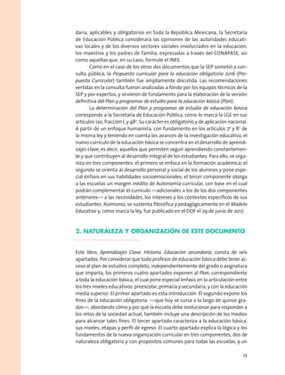 daria, aplicables y obligatorios en toda la República Mexicana, la Secretaría
de Educación Pública considerará las opiniones de las autoridades educati-
vas locales y de los diversos sectores sociales involucrados en la educación,
los maestros y los padres de familia, expresadas a través del CONAPASE, así
como aquellas que, en su caso, formule el INEE.
Como en el caso de los otros dos documentos que la SEP sometió a con-
sulta pública, la Propuesta curricular para la educación obligatoria 2016 (Pro-
puesta Curricular) también fue ampliamente discutida. Las recomendaciones
vertidas en la consulta fueron analizadas a fondo por los equipos técnicos de la
SEP y por expertos, y sirvieron de fundamento para la elaboración de la versión
definitiva del Plan y programas de estudio para la educación básica (Plan).
La determinación del Plan y programas de estudio de educación básica
corresponde a la Secretaría de Educación Pública, como lo marca la LGE en sus
artículos 12o, fracción I, y 48o
. Su carácter es obligatorio y de aplicación nacional.
A partir de un enfoque humanista, con fundamento en los artículos 7o
y 8o
de
la misma ley y teniendo en cuenta los avances de la investigación educativa, el
nuevo currículo de la educación básica se concentra en el desarrollo de aprendi-
zajes clave, es decir, aquellos que permiten seguir aprendiendo constantemen-
te y que contribuyen al desarrollo integral de los estudiantes. Para ello, se orga-
niza en tres componentes: el primero se enfoca en la formación académica; el
segundo se orienta al desarrollo personal y social de los alumnos y pone espe-
cial énfasis en sus habilidades socioemocionales; el tercer componente otorga
a las escuelas un margen inédito de Autonomía curricular, con base en el cual
podrán complementar el currículo —adicionales a los de los dos componentes
anteriores— a las necesidades, los intereses y los contextos específicos de sus
estudiantes. Asimismo, se sustenta filosófica y pedagógicamente en el Modelo
Educativo y, como marca la ley, fue publicado en el DOF el 29 de junio de 2017.
2. NATURALEZA Y ORGANIZACIÓN DE ESTE DOCUMENTO
Este libro, Aprendizajes Clave. Historia. Educación secundaria, consta de seis
apartados. Por considerar que todo profesor de educación básica debe tener ac-
ceso al plan de estudios completo, independientemente del grado o asignatura
que imparta, los primeros cuatro apartados exponen al Plan, correspondiente
a toda la educación básica, el cual pone especial énfasis en la articulación entre
los tres niveles educativos: preescolar, primaria y secundaria, y con la educación
media superior. El primer apartado es esta introducción. El segundo expone los
fines de la educación obligatoria —que hoy se cursa a lo largo de quince gra-
dos—, abordando cómo y por qué la escuela debe evolucionar para responder a
los retos de la sociedad actual, también incluye una descripción de los medios
para alcanzar tales fines. El tercer apartado caracteriza a la educación básica,
sus niveles, etapas y perfil de egreso. El cuarto apartado explica la lógica y los
fundamentos de la nueva organización curricular en tres componentes, dos de
naturaleza obligatoria y con propósitos comunes para todas las escuelas, y un
17
 