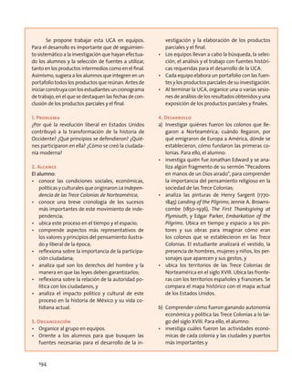Se propone trabajar esta UCA en equipos.
Para el desarrollo es importante que dé seguimien-
to sistemático a la investigación que hayan efectua-
do los alumnos y la selección de fuentes a utilizar,
tanto en los productos intermedios como en el final.
Asimismo, sugiera a los alumnos que integren en un
portafolio todos los productos que reúnan. Antes de
iniciar construya con los estudiantes un cronograma
de trabajo, en el que se destaquen las fechas de con-
clusión de los productos parciales y el final.
1. Problema
¿Por qué la revolución liberal en Estados Unidos
contribuyó a la transformación de la historia de
Occidente? ¿Qué principios se defendieron? ¿Quié-
nes participaron en ella? ¿Cómo se creó la ciudada-
nía moderna?
2. Alcance
El alumno:
•	 conoce las condiciones sociales, económicas,
políticas y culturales que originaron La Indepen-
dencia de las Trece Colonias de Norteamérica;
•	 conoce una breve cronología de los sucesos
más importantes de este movimiento de inde-
pendencia;
•	 ubica este proceso en el tiempo y el espacio;
•	 comprende aspectos más representativos de
los valores y principios del pensamiento ilustra-
do y liberal de la época;
•	 reflexiona sobre la importancia de la participa-
ción ciudadana;
•	 analiza qué son los derechos del hombre y la
manera en que las leyes deben garantizarlos;
•	 reflexiona sobre la relación de la autoridad po-
lítica con los ciudadanos, y
•	 analiza el impacto político y cultural de este
proceso en la historia de México y su vida co-
tidiana actual.
3. Organización
•	 Organice al grupo en equipos.
•	 Oriente a los alumnos para que busquen las
fuentes necesarias para el desarrollo de la in-
vestigación y la elaboración de los productos
parciales y el final.
•	 Los equipos llevan a cabo la búsqueda, la selec-
ción, el análisis y el trabajo con fuentes históri-
cas requeridas para el desarrollo de la UCA.
•	 Cada equipo elabora un portafolio con las fuen-
tes y los productos parciales de su investigación.
•	 Al terminar la UCA, organice una o varias sesio-
nes de análisis de los resultados obtenidos y una
exposición de los productos parciales y finales.
4. Desarrollo
a)	 Investigar quiénes fueron los colonos que lle-
garon a Norteamérica; cuándo llegaron, por
qué emigraron de Europa a América, dónde se
establecieron, cómo fundaron las primeras co-
lonias. Para ello, el alumno:
•	 investiga quién fue Jonathan Edward y se ana-
liza algún fragmento de su sermón “Pecadores
en manos de un Dios airado”, para comprender
la importancia del pensamiento religioso en la
sociedad de las Trece Colonias;
•	 analiza las pinturas de Henry Sargent (1770-
1845) Landing of the Pilgrims; Jennie A. Browns-
combe (1850-1936), The First Thanksgiving at
Plymouth, y Edgar Parker, Embarkation of the
Pilgrims. Ubica en tiempo y espacio a los pin-
tores y sus obras para imaginar cómo eran
los colonos que se establecieron en las Trece
Colonias. El estudiante analizará el vestido, la
presencia de hombres, mujeres y niños, los per-
sonajes que aparecen y sus gestos, y
•	 ubica los territorios de las Trece Colonias de
Norteamérica en el siglo XVIII. Ubica las fronte-
ras con los territorios españoles y franceses. Se
compara el mapa histórico con el mapa actual
de los Estados Unidos.
b)	 Comprender cómo fueron ganando autonomía
económica y política las Trece Colonias a lo lar-
go del siglo XVIII. Para ello, el alumno:
•	 investiga cuáles fueron las actividades econó-
micas de cada colonia y las ciudades y puertos
más importantes y
194
 