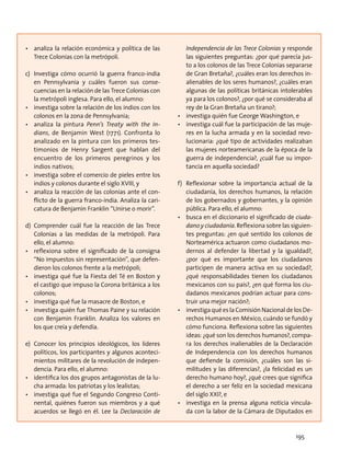 •	 analiza la relación económica y política de las
Trece Colonias con la metrópoli.
c)	 Investiga cómo ocurrió la guerra franco-india
en Pennsylvania y cuáles fueron sus conse-
cuencias en la relación de las Trece Colonias con
la metrópoli inglesa. Para ello, el alumno:
•	 investiga sobre la relación de los indios con los
colonos en la zona de Pennsylvania;
•	 analiza la pintura Penn’s Treaty with the In-
dians, de Benjamin West (1771). Confronta lo
analizado en la pintura con los primeros tes-
timonios de Henry Sargent que hablan del
encuentro de los primeros peregrinos y los
indios nativos;
•	 investiga sobre el comercio de pieles entre los
indios y colonos durante el siglo XVIII, y
•	 analiza la reacción de las colonias ante el con-
flicto de la guerra franco-india. Analiza la cari-
catura de Benjamin Franklin “Unirse o morir”.
d)	Comprender cuál fue la reacción de las Trece
Colonias a las medidas de la metrópoli. Para
ello, el alumno:
•	 reflexiona sobre el significado de la consigna
“No impuestos sin representación”, que defen-
dieron los colonos frente a la metrópoli;
•	 investiga qué fue la Fiesta del Té en Boston y
el castigo que impuso la Corona británica a los
colonos;
•	 investiga qué fue la masacre de Boston, e
•	 investiga quién fue Thomas Paine y su relación
con Benjamin Franklin. Analiza los valores en
los que creía y defendía.
e)	 Conocer los principios ideológicos, los líderes
políticos, los participantes y algunos aconteci-
mientos militares de la revolución de indepen-
dencia. Para ello, el alumno:
•	 identifica los dos grupos antagonistas de la lu-
cha armada: los patriotas y los lealistas;
•	 investiga qué fue el Segundo Congreso Conti-
nental, quiénes fueron sus miembros y a qué
acuerdos se llegó en él. Lee la Declaración de
Independencia de las Trece Colonias y responde
las siguientes preguntas: ¿por qué parecía jus-
to a los colonos de las Trece Colonias separarse
de Gran Bretaña?, ¿cuáles eran los derechos in-
alienables de los seres humanos?, ¿cuáles eran
algunas de las políticas británicas intolerables
ya para los colonos?, ¿por qué se consideraba al
rey de la Gran Bretaña un tirano?;
•	 investiga quién fue George Washington, e
•	 investiga cuál fue la participación de las muje-
res en la lucha armada y en la sociedad revo-
lucionaria: ¿qué tipo de actividades realizaban
las mujeres norteamericanas de la época de la
guerra de independencia?, ¿cuál fue su impor-
tancia en aquella sociedad?
f)	 Reflexionar sobre la importancia actual de la
ciudadanía, los derechos humanos, la relación
de los gobernados y gobernantes, y la opinión
pública. Para ello, el alumno:
•	 busca en el diccionario el significado de ciuda-
dano y ciudadanía. Reflexiona sobre las siguien-
tes preguntas: ¿en qué sentido los colonos de
Norteamérica actuaron como ciudadanos mo-
dernos al defender la libertad y la igualdad?,
¿por qué es importante que los ciudadanos
participen de manera activa en su sociedad?,
¿qué responsabilidades tienen los ciudadanos
mexicanos con su país?, ¿en qué forma los ciu-
dadanos mexicanos podrían actuar para cons-
truir una mejor nación?;
•	 investiga qué es la Comisión Nacional de los De-
rechos Humanos en México, cuándo se fundó y
cómo funciona. Reflexiona sobre las siguientes
ideas: ¿qué son los derechos humanos?, compa-
ra los derechos inalienables de la Declaración
de Independencia con los derechos humanos
que defiende la comisión, ¿cuáles son las si-
militudes y las diferencias?, ¿la felicidad es un
derecho humano hoy?, ¿qué crees que significa
el derecho a ser feliz en la sociedad mexicana
del siglo XXI?, e
•	 investiga en la prensa alguna noticia vincula-
da con la labor de la Cámara de Diputados en
195
 