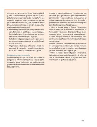 e internet en la formación de un sistema global?
¿Cómo se manifestó la aparición de una cultura
global en diferentes regiones del mundo? ¿Por qué
empezó a surgir una mayor preocupación por res-
petar la multiculturalidad? ¿Qué papel han tenido
China, India, Japón, Singapur, Taiwán, Corea del Sur
en el proceso de globalización?
•	 Elabore esquemas conceptuales para ubicar las
características de los bloques económicos y de
los tratados, con el propósito de que sea más
sencillo de comprender para el grupo.
•	 Solicite investigaciones por equipo para cono-
cer diferentes expresiones de la multiculturali-
dad en el mundo.
•	 Organice un debate para reflexionar sobre la im-
portanciadelosmediosyredesdecomunicación
social en la construcción de la cultura global.
Sugerencias de evaluación
– Considere la participación de los estudiantes al
compartir la información recabada a través de las
entrevistas sobre cuáles son los problemas más
graves que enfrenta el mundo. Valore la expresión
de sus opiniones.
– Evalúe la investigación sobre Organismos e ins-
tituciones para garantizar la paz, considerando la
participación y responsabilidad individual en el
trabajo en equipo, la coherencia en el desarrollo y
presentación. Promueva la autoevaluación a partir
de indicadores propuestos por usted.
– Valore el debate sobre La Guerra Fría conside-
rando la selección de fuentes de información, la
formulación y expresión de argumentos, y la par-
ticipación activa y respetuosa de los estudiantes.
– Valore las aportaciones de los estudiantes en la
construcción (gráfica e informativa) de la línea del
tiempo mural.
– Evalúe los mapas considerando que representen
los cambios en los territorios, las alianzas militares
durante la Guerra Fría, entre otros aprendizajes es-
perados abordados a lo largo del eje.
– Valore el proceso de investigación sobre la Glo-
balización, considerando: la selección de informa-
ción, el contraste de fuentes, la organización de la
información en gráficas o esquemas.
199
 