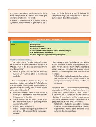– Promueva la coevaluación de los cuadros sinóp-
ticos comparativos, a partir de indicadores pre-
viamente establecidos por usted.
– Evalúe la investigación y el debate sobre el
Apartheid, considerando la pertinencia de la
selección de las fuentes, el uso de la línea del
tiempo y del mapa, así como la claridad en la ar-
gumentación durante la discusión.
HISTORIA DE MÉXICO. SECUNDARIA. 2º
Eje Civilizaciones
Temas •	Pasado-presente
•	Panorama del periodo
•	Los indígenas en el México actual
•	La civilización mesoamericana y otras culturas del México antiguo
•	UCA. La vida urbana en Mesoamérica
•	Los reinos indígenas en vísperas de la Conquista española
Orientaciones didácticas
– Para iniciar el tema “Pasado-presente”, pregun-
te: ¿cuáles son las condiciones de los indígenas en
México, a más de dos décadas del inicio del movi-
miento zapatista?
•	 Solicite al grupo que elaboren, de forma in-
dividual, un resumen sobre el movimiento
zapatista.
– Para abordar el tema “Panorama del periodo”,
cuestione: ¿qué es una civilización? ¿Qué elemen-
tos civilizatorios tienen que estar presentes en un
proceso de urbanización? ¿Cómo se puede recono-
cer una tradición cultural?
•	 Acompañe la elaboración de cuadros sinópticos
en los que se describan las principales caracte-
rísticas de una civilización.
•	 Guíe la investigación por equipos sobre la his-
toria de diferentes culturas que compartieron
una misma tradición.
•	 Organice las presentaciones.
•	 Oriente a los estudiantes para que identifiquen
semejanzas y diferencias entre las culturas pre-
sentadas.
– Para trabajar el tema “Los indígenas en el México
actual”, pregunte: ¿cuántos grupos y lenguas indí-
genas hay en México actualmente? ¿En dónde se
ubican los grupos y practican las lenguas? ¿Cómo
viven los pueblos indígenas? ¿Qué derechos se les
reconoce?
•	 Solicite a los estudiantes que escriban resúme-
nes comparativos con los resultados de la in-
vestigación realizada para dar respuesta a las
preguntas.
– Aborde el tema “La civilización mesoamericana y
otras culturas del México antiguo”, cuestione: ¿por
qué se afirma que con la cultura olmeca se inició
el desarrollo de la civilización en Mesoamérica?
¿Qué tipo de organización política caracterizaba a
las culturas mesoamericanas? ¿Qué características
geográficas y culturales tuvo Aridoamérica?
•	 Solicite a los estudiantes que elaboren mapas y
líneas del tiempo para ubicar espacial y crono-
lógicamente la historia de las diferentes áreas
culturales del México antiguo.
202
 