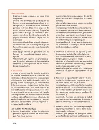 3. Organización
•	 Organice al grupo en equipos (de tres a cinco
integrantes).
•	 Oriente a los alumnos para que busquen las
fuentes necesarias para el desarrollo de la in-
vestigación y la elaboración de los productos
parciales y el final. Ellos deben disponer de
textos escritos, mapas, planos y fotografías
para hacer su trabajo. La actividad se enri-
quecerá con el uso de videos, la consulta de
páginas de internet y la visita a algún sitio ar-
queológico.
•	 Los equipos deberán llevar a cabo la búsqueda,
así como la selección, el análisis y el trabajo con
fuentes históricas requeridas para el desarrollo
de la UCA.
•	 Cada equipo elabora un portafolio con las
fuentes y los productos parciales de su inves-
tigación.
•	 Al terminar la UCA organice una o varias sesio-
nes de análisis alrededor de los resultados
obtenidos y una exposición de los produc-
tos parciales y finales.
4. Desarrollo
La unidad se compone de dos fases. En la primera,
los alumnos reflexionan sobre el urbanismo pre-
hispánico a partir de algún ejemplo cuyos vestigios
materiales aún sean visibles. Para ello utilizan re-
gistros y análisis arqueológicos, así como estudios
de las inscripciones e imágenes de dichos sitios.
Los sitios propuestos para esta fase son Monte Al-
bán, Teotihuacan o Palenque, aunque puede selec-
cionarse otro sitio que convenga más a la escuela.
En la segunda fase, los alumnos analizan fuentes
escritas y pictográficas referentes a la ciudad de
México-Tenochtitlan para reconocer su composi-
ción social, las costumbres urbanas y algunos as-
pectos de la vida cotidiana.
I. Las ciudades del México antiguo
a)	Conocer la extensión y el tipo de urbanismo
propios de algunas ciudades del México anti-
guo. Para ello, el alumno:
•	 examina los planos arqueológicos de Monte
Albán, Teotihuacan o Palenque (o el sitio selec-
cionado);
•	 observa la forma general de los asentamientos
y su relación con el entorno;
•	 reconocelasparticularidadesquelosplanosreve-
lan en aspectos como carácter plano o desnivela-
do del terreno, cantidad de edificios, proximidad
entre ellos y organización geométrica de las ca-
lles y plazas; asimismo, se valora la relación entre
el asentamiento y los cuerpos de agua e
•	 investiga el tipo de clima y las prácticas agríco-
las alrededor de la ciudad y su posible relación
con la densidad demográfica.
b)	Identificar la función de los espacios y cons-
trucciones de la ciudad. Para ello, el alumno:
•	 busca planos detallados para identificar plazas,
templos, palacios, juegos de pelota;
•	 identifica la información sobre agrupamientos
de edificios (públicos o residenciales) y sobre la
existencia de sectores o barrios, y
•	 examina fotografías o videos de la ciudad para
identificar los edificios representados en el
plano.
c)	 Reconocer la especialización laboral y la dife-
renciación social como un rasgo característico
del orden urbano. Para ello, el alumno:
•	 investiga la composición social de las ciudades
escogidas. Identifica esta información en diver-
sas fuentes, la ordena y la pone en relación con
los espacios que ha observado en los planos de
las ciudades, y
•	 examina las fuentes y los planos de la ciudad
para determinar las actividades destinadas a
obtener alimentos y su relación con la ciudad.
d)	 Valorar la utilidad de la escultura, la pintura y la
epigrafía para conocer la historia de las ciuda-
des. Para ello, el alumno:
•	 identifica, por ejemplo, los principales temas
y significados de la pintura teotihuacana o de
204
 