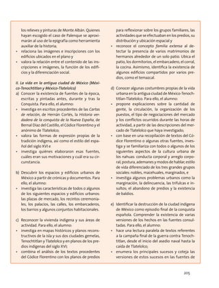 los relieves y pinturas de Monte Albán. Quienes
hayan escogido el caso de Palenque se aproxi-
marán al uso de la epigrafía como herramienta
auxiliar de la historia;
•	 relaciona las imágenes e inscripciones con los
edificios ubicados en el plano y
•	 valora la relación entre el contenido de las ins-
cripciones e imágenes, la función de los edifi-
cios y la diferenciación social.
II. La vida en la antigua ciudad de México (Méxi-
co-Tenochtitlan y México-Tlatelolco)
a)	 Conocer la existencia de fuentes de la época,
escritas y pintadas antes, durante y tras la
Conquista. Para ello, el alumno:
•	 investiga en escritos procedentes de las Cartas
de relación, de Hernán Cortés, la Historia ver-
dadera de la conquista de la Nueva España, de
Bernal Díaz del Castillo, el Códice Florentino y el
anónimo de Tlatelolco;
•	 valora las formas de expresión propias de la
tradición indígena, así como el estilo del espa-
ñol del siglo XVI e
•	 investiga quiénes elaboraron esas fuentes,
cuáles eran sus motivaciones y cuál era su cir-
cunstancia.
b)	Descubrir los espacios y edificios urbanos de
México a partir de crónicas y documentos. Para
ello, el alumno:
•	 investiga las características de todos o algunos
de los siguientes espacios y edificios urbanos:
las plazas de mercado, los recintos ceremonia-
les, los palacios, las calles, los embarcaderos,
los barrios y algunos conjuntos habitacionales.
c)	 Reconocer la vivienda indígena y sus áreas de
actividad. Para ello, el alumno:
•	 investiga en mapas históricos y planos recons-
tructivos de la isla y sus dos ciudades gemelas,
Tenochtitlan y Tlatelolco y en planos de los pre-
dios indígenas del siglo XVI;
•	 combina el análisis de los textos procedentes
del Códice Florentino con los planos de predios
para reflexionar sobre los grupos familiares, las
actividades que se efectuaban en los predios, su
distribución y ubicación espacial y
•	 reconoce el concepto familia extensa al de-
tectar la presencia de varios matrimonios de
hermanos alrededor de un solo patio. Ubica el
patio, los dormitorios, el embarcadero, el corral,
la cocina. Asimismo, identifica la existencia de
algunos edificios compartidos por varios pre-
dios, como el temazcal.
d)	 Conocer algunas costumbres propias de la vida
urbana en la antigua ciudad de México-Tenoch-
titlan-Tlatelolco. Para ello, el alumno:
•	 propone explicaciones sobre la cantidad de
gente, la circulación, la organización de los
puestos, el tipo de negociaciones del mercado
y los conflictos ocurridos durante las horas de
actividad, a partir de las descripciones del mer-
cado de Tlatelolco que haya investigado;
•	 con base en una recopilación de textos del Có-
dice Florentino o algunas otras fuentes, inves-
tiga y se familiariza con todos o algunos de los
siguientes aspectos de la cultura urbana de
los nahuas: conducta corporal y arreglo corpo-
ral; postura, ademanes y modos de hablar; estilo
de vida diferenciado de los tres grandes grupos
sociales: nobles, macehuales, marginados, e
•	 investiga algunos problemas urbanos como la
marginación, la delincuencia, las trifulcas e in-
sultos; el abandono de predios y la existencia
de baldíos.
e)	 Identificar la destrucción de la ciudad indígena
de México como episodio final de la conquista
española. Comprender la existencia de varias
versiones de los hechos en las fuentes consul-
tadas. Para ello, el alumno:
•	 hace una lectura paralela de textos referentes
a la campaña final de la guerra contra Tenoch-
titlan, desde el inicio del asedio naval hasta la
caída de Tlatelolco;
•	 enumera los principales sucesos y coteja las
versiones de estos sucesos en las fuentes de
205
 
