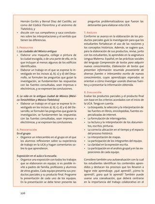 Hernán Cortés y Bernal Díaz del Castillo, así
como del Códice Florentino y el anónimo de
Tlatelolco, y
•	 discute con sus compañeros y saca conclusio-
nes sobre las interpretaciones y el sentido que
tienen las diferencias.
5. Productos
I. Las ciudades del México antiguo
•	 Elaborar una maqueta, collage o pintura de
la ciudad escogida, o de una parte de ella, en la
que incluyan al menos algunos de los edificios
identificados.
•	 Elaborar un trabajo en el que se exprese lo in-
vestigado en los incisos a), b), c) y d) del Desa-
rrollo, se formulen las preguntas que guían la
investigación, se fundamenten las respuestas
con las fuentes consultadas, sean impresas o
electrónicas, y se expresen las conclusiones.
II. La vida en la antigua ciudad de México (Méxi-
co-Tenochtitlan y México-Tlatelolco)
•	 Elaborar un trabajo en el que se exprese lo in-
vestigado en los incisos a), b), c), d) y e) del De-
sarrollo, se formulen las preguntas que guían la
investigación, se fundamenten las respuestas
con las fuentes consultadas, sean impresas o
electrónicas, y se expresen las conclusiones.
6. Presentación
En el grupo:
•	 Organice un intercambio en el grupo en el que
los alumnos reflexionen sobre su experiencia
de trabajo en la UCA y hagan comentarios so-
bre lo que aprendieron.
Exposición en el aula o la escuela:
•	 Organice una exposición con todos los trabajos
que se elaboraron en equipo, si es posible in-
vite a padres de familia, profesores y alumnos
de otros grados. Cada equipo presenta sus pro-
ductos parciales y su producto final. Programe
la presentación de cada uno de los equipos.
En la presentación se debe tener presente las
preguntas problematizadoras que fueron las
detonantes para elaborar esta UCA.
7. Análisis
Conforme se avanza en la elaboración de los pro-
ductos parciales guíe la investigación para que los
estudiantes fortalezcan el uso de las nociones y
los conceptos históricos. Además, se sugiere que,
para la elaboración de sus productos, revise, junto
con los estudiantes, lo aprendido en la asignatura
Lengua Materna. Español, en las prácticas sociales
del lenguaje Comprensión de textos para adquirir
nuevos conocimientos, Elaboración de textos que
presentan información resumida proveniente de
diversas fuentes e Intercambio escrito de nuevos
conocimientos, cuyos aprendizajes esperados se
orientan a cómo investigar usando diversas fuen-
tes y a presentar la información obtenida.
8. Evaluación
Evalúe los productos parciales y el producto final
con base en los criterios acordados con el inicio de
la UCA. Tenga en cuenta:
•	 La búsqueda, la selección y la interpretación de
las fuentes en libros, enciclopedias, fuentes es-
pecializadas de internet.
•	 La formulación de interrogantes.
•	 La lectura y la interpretación de los documen-
tos, escritos, pinturas.
•	 La correcta ubicación en el tiempo y el espacio
del proceso histórico.
•	 La interpretación de mapas.
•	 La participación de los integrantes del equipo.
•	 La claridad en la expresión escrita.
•	 La participación en el análisis grupal y en las ex-
posiciones de cada equipo.
Considere también una autoevaluación con la cual
los estudiantes identifican los contenidos apren-
didos y destacan los procesos que los llevaron a
lograr este aprendizaje: ¿qué aprendí?, ¿cómo lo
aprendí?, ¿para qué lo aprendí? También puede
usarse una coevaluación, que deberá centrarse
en la importancia del trabajo colaborativo en el
206
 