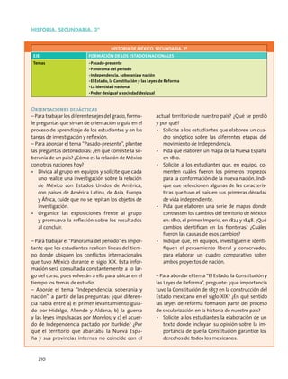 historia. Secundaria. 3º
HISTORIA DE MÉXICO. SECUNDARIA. 3º
Eje Formación de los estados nacionales
Temas •	Pasado-presente
•	Panorama del periodo
•	Independencia, soberanía y nación
•	El Estado, la Constitución y las Leyes de Reforma
•	La identidad nacional
•	Poder desigual y sociedad desigual
Orientaciones didácticas
– Para trabajar los diferentes ejes del grado, formu-
le preguntas que sirvan de orientación o guía en el
proceso de aprendizaje de los estudiantes y en las
tareas de investigación y reflexión.
– Para abordar el tema “Pasado-presente”, plantee
las preguntas detonadoras: ¿en qué consiste la so-
beranía de un país? ¿Cómo es la relación de México
con otras naciones hoy?
•	 Divida al grupo en equipos y solicite que cada
uno realice una investigación sobre la relación
de México con Estados Unidos de América,
con países de América Latina, de Asia, Europa
y África, cuide que no se repitan los objetos de
investigación.
•	 Organice las exposiciones frente al grupo
y promueva la reflexión sobre los resultados
al concluir.
– Para trabajar el “Panorama del periodo” es impor-
tante que los estudiantes realicen líneas del tiem-
po donde ubiquen los conflictos internacionales
que tuvo México durante el siglo XIX. Esta infor-
mación será consultada constantemente a lo lar-
go del curso, pues volverán a ella para ubicar en el
tiempo los temas de estudio.
– Aborde el tema “Independencia, soberanía y
nación”, a partir de las preguntas: ¿qué diferen-
cia había entre a) el primer levantamiento guia-
do por Hidalgo, Allende y Aldana; b) la guerra
y las leyes impulsadas por Morelos; y c) el acuer-
do de Independencia pactado por Iturbide? ¿Por
qué el territorio que abarcaba la Nueva Espa-
ña y sus provincias internas no coincide con el
actual territorio de nuestro país? ¿Qué se perdió
y por qué?
•	 Solicite a los estudiantes que elaboren un cua-
dro sinóptico sobre las diferentes etapas del
movimiento de Independencia.
•	 Pida que elaboren un mapa de la Nueva España
en 1810.
•	 Solicite a los estudiantes que, en equipo, co-
menten cuáles fueron los primeros tropiezos
para la conformación de la nueva nación. Indi-
que que seleccionen algunas de las caracterís-
ticas que tuvo el país en sus primeras décadas
de vida independiente.
•	 Pida que elaboren una serie de mapas donde
contrasten los cambios del territorio de México
en: 1810, el primer Imperio, en 1824 y 1848. ¿Qué
cambios identifican en las fronteras? ¿Cuáles
fueron las causas de esos cambios?
•	 Indique que, en equipos, investiguen e identi-
fiquen el pensamiento liberal y conservador,
para elaborar un cuadro comparativo sobre
ambos proyectos de nación.
– Para abordar el tema “El Estado, la Constitución y
las Leyes de Reforma”, pregunte: ¿qué importancia
tuvo la Constitución de 1857 en la construcción del
Estado mexicano en el siglo XIX? ¿En qué sentido
las Leyes de reforma formaron parte del proceso
de secularización en la historia de nuestro país?
•	 Solicite a los estudiantes la elaboración de un
texto donde incluyan su opinión sobre la im-
portancia de que la Constitución garantice los
derechos de todos los mexicanos.
210
 