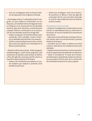 •	 Guíe una investigación sobre el proceso histó-
rico de separación entre la Iglesia y el Estado.
– Para trabajar el tema “La identidad nacional”, pre-
gunte: ¿en qué medida la confrontación con los
franceses y el establecimiento del Segundo Impe-
rio influyeron en la construcción de una identidad
nacional? ¿Qué otros elementos, acontecimientos
y pasajes históricos contribuyeron en la construc-
ción de una identidad nacional en el siglo XIX?
•	 Analice,conelgrupo,“Elcantodelachinaca”para
comprender cómo entendían muchos mexica-
nos su identidad nacional frente a los invasores.
•	 Solicite a cada estudiante que escriba un texto
breve sobre qué significa ser nacionalista en el
México contemporáneo.
– Aborde el último tema del eje, “Poder desigual y
sociedad desigual”, a partir de las preguntas: ¿qué
condiciones de injusticia social existían en México
a fines del siglo XIX y principios del XX? ¿Cómo se
repartió la riqueza durante el Porfiriato?
•	 Indique a los estudiantes que elaboren un cua-
dro sinóptico que explique la pirámide social
del México porfiriano.
•	 Solicite que investiguen cómo fue el desarro-
llo económico en México a fines del siglo XIX
y principios del XX y por qué dicho desarrollo
se vivió de manera diferente entre los distintos
sectores sociales.
Sugerencias de evaluación
– Evalúe las investigaciones considerando el uso de
fuentes, la capacidad para buscar y seleccionar in-
formación, así como la claridad de la presentación
de la misma.
– Valore que la línea del tiempo contenga informa-
ción precisa sobre los acontecimientos y procesos
históricos de la época.
– Considere que los mapas se elaboren de forma
creativa y representen con claridad la información
solicitada.
– Evalúe los textos tomando en cuenta la pertinen-
cia de los argumentos para defender sus opiniones.
– Valore la actividad de “El canto de la chinaca”
considerando la capacidad de analizar los elemen-
tos que pudieron formar parte de la construcción
de la identidad nacional en la cultura popular.
211
 