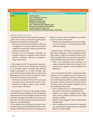 Orientaciones didácticas
– Para abordar el tema “Pasado-presente”, pregunte:
¿cuáles son los retos en educación, justicia y equi-
dad que enfrenta México actualmente?
•	 Solicite a los estudiantes que lleven a cabo una
investigación en la prensa sobre los principales
problemas en educación, justicia y equidad que
existen en nuestro país.
•	 Pida que, con los resultados, construyan un
periódico mural con imágenes y otros recursos
gráficos, resúmenes, opiniones personales y
notas informativas.
– Para trabajar la UCA “La Revolución mexicana”,
cuestione: ¿cómo se vivió la Revolución mexicana
en tu localidad, región o entidad? ¿Qué sectores
sociales participaron en la lucha armada?, ¿por
qué? ¿Cuál fue la participación de las mujeres en la
lucha armada? ¿Cómo vivieron la violencia cotidia-
na los niños y los jóvenes de la época?
•	 Promueva, para desarrollar la UCA, la consulta
de fuentes como: documentos escritos, fotos,
películas de la época, mapas, cartas, testimo-
nios, corridos, entre otras.
– Para abordar el “Panorama del periodo”, solicite
a los estudiantes que elaboren líneas del tiempo y
mapas para ubicar los principales acontecimientos
y procesos del siglo XX en México; pida que vuel-
van a ellos conforme avance el estudio del eje para
ubicar la nueva información.
– Para trabajar el tema “Revolución y justicia social”,
cuestione: ¿por qué había diferentes actores políti-
cos que consideraban necesaria una revolución en
México en 1910? ¿Cómo se reflejaron sus deman-
das en la Constitución de 1917?
•	 Solicite a los estudiantes que formulen pregun-
tas para conformar un cuestionario que resol-
verán por equipos.
– Aborde el tema “El Estado y las instituciones”, a
partir de las preguntas: ¿cómo se logró la estabili-
dad política y superar los conflictos entre las fac-
ciones? ¿Cuáles fueron los avances en educación y
salud del Estado mexicano durante el siglo XX?
•	 Pida a los estudiantes que construyan un
mapa conceptual sobre las principales insti-
tuciones que surgieron como resultado de la
Revolución.
– Para el desarrollo de la UCA “La década de 1960.
Progreso y crisis”, pregunte: ¿qué fue la guerra su-
cia? ¿Cuál fue el papel de la juventud mexicana en
las transformaciones políticas, sociales y culturales
de los años sesenta (construcción de una vida de-
mocrática, moda, participación ciudadana, formas
de sociabilidad y diversión)?
•	 Guíe la elaboración de un fotorreportaje o vi-
deo sobre el movimiento estudiantil del 68.
•	 Analice, con el grupo, imágenes para indagar
cómo vivía la juventud mexicana de los años
sesenta y setenta.
•	 Solicite una investigación sobre las Olimpiadas
de México 68.
•	 Pida la realización de entrevistas a mexicanos
de esa época para indagar en qué ha cambiado
México y en qué es igual.
HISTORIA DE MÉXICO. SECUNDARIA. 3º
Eje Cambios sociales e instituciones contemporáneas
Temas •	Pasado-presente
•	UCA. La Revolución mexicana
•	Panorama del periodo
•	Revolución y justicia social
•	El Estado y las instituciones
•	UCA. La década de 1960. Progreso y crisis
•	Democracia, partidos y derechos políticos
•	Fortalecimiento de la democracia
•	El arte y la literatura en México de 1960 a nuestros días
212
 