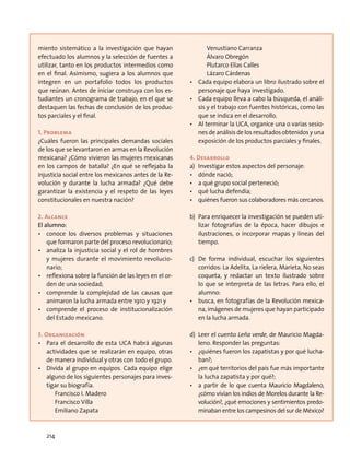 miento sistemático a la investigación que hayan
efectuado los alumnos y la selección de fuentes a
utilizar, tanto en los productos intermedios como
en el final. Asimismo, sugiera a los alumnos que
integren en un portafolio todos los productos
que reúnan. Antes de iniciar construya con los es-
tudiantes un cronograma de trabajo, en el que se
destaquen las fechas de conclusión de los produc-
tos parciales y el final.
1. Problema
¿Cuáles fueron las principales demandas sociales
de los que se levantaron en armas en la Revolución
mexicana? ¿Cómo vivieron las mujeres mexicanas
en los campos de batalla? ¿En qué se reflejaba la
injusticia social entre los mexicanos antes de la Re-
volución y durante la lucha armada? ¿Qué debe
garantizar la existencia y el respeto de las leyes
constitucionales en nuestra nación?
2. Alcance
El alumno:
•	 conoce los diversos problemas y situaciones
que formaron parte del proceso revolucionario;
•	 analiza la injusticia social y el rol de hombres
y mujeres durante el movimiento revolucio-
nario;
•	 reflexiona sobre la función de las leyes en el or-
den de una sociedad;
•	 comprende la complejidad de las causas que
animaron la lucha armada entre 1910 y 1921 y
•	 comprende el proceso de institucionalización
del Estado mexicano.
3. Organización
•	 Para el desarrollo de esta UCA habrá algunas
actividades que se realizarán en equipo, otras
de manera individual y otras con todo el grupo.
•	 Divida al grupo en equipos. Cada equipo elige
alguno de los siguientes personajes para inves-
tigar su biografía.
	 Francisco I. Madero
	 Francisco Villa
	 Emiliano Zapata
	 Venustiano Carranza
	 Álvaro Obregón
	 Plutarco Elías Calles
	 Lázaro Cárdenas
•	 Cada equipo elabora un libro ilustrado sobre el
personaje que haya investigado.
•	 Cada equipo lleva a cabo la búsqueda, el análi-
sis y el trabajo con fuentes históricas, como las
que se indica en el desarrollo.
•	 Al terminar la UCA, organice una o varias sesio-
nes de análisis de los resultados obtenidos y una
exposición de los productos parciales y finales.
4. Desarrollo
a)	 Investigar estos aspectos del personaje:
•	 dónde nació;
•	 a qué grupo social perteneció;
•	 qué lucha defendía;
•	 quiénes fueron sus colaboradores más cercanos.
b)	 Para enriquecer la investigación se pueden uti-
lizar fotografías de la época, hacer dibujos e
ilustraciones, o incorporar mapas y líneas del
tiempo.
c)	De forma individual, escuchar los siguientes
corridos: La Adelita, La rielera, Marieta, No seas
coqueta, y redactar un texto ilustrado sobre
lo que se interpreta de las letras. Para ello, el
alumno:
•	 busca, en fotografías de la Revolución mexica-
na, imágenes de mujeres que hayan participado
en la lucha armada.
d)	 Leer el cuento Leña verde, de Mauricio Magda-
leno. Responder las preguntas:
•	 ¿quiénes fueron los zapatistas y por qué lucha-
ban?;
•	 ¿en qué territorios del país fue más importante
la lucha zapatista y por qué?;
•	 a partir de lo que cuenta Mauricio Magdaleno,
¿cómo vivían los indios de Morelos durante la Re-
volución?, ¿qué emociones y sentimientos predo-
minaban entre los campesinos del sur de México?
214
 