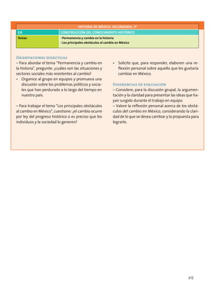 Orientaciones didácticas
– Para abordar el tema “Permanencia y cambio en
la historia”, pregunte: ¿cuáles son las situaciones y
sectores sociales más resistentes al cambio?
•	 Organice al grupo en equipos y promueva una
discusión sobre los problemas políticos y socia-
les que han perdurado a lo largo del tiempo en
nuestro país.
– Para trabajar el tema “Los principales obstáculos
al cambio en México”, cuestione: ¿el cambio ocurre
por ley del progreso histórico o es preciso que los
individuos y la sociedad lo generen?
•	 Solicite que, para responder, elaboren una re-
flexión personal sobre aquello que les gustaría
cambiar en México.
Sugerencias de evaluación
– Considere, para la discusión grupal, la argumen-
tación y la claridad para presentar las ideas que ha-
yan surgido durante el trabajo en equipo.
– Valore la reflexión personal acerca de los obstá-
culos del cambio en México, considerando la clari-
dad de lo que se desea cambiar y la propuesta para
lograrlo.
HISTORIA DE MÉXICO. SECUNDARIA. 3º
Eje Construcción del conocimiento histórico
Temas •	Permanencia y cambio en la historia
•	Los principales obstáculos al cambio en México
217
 