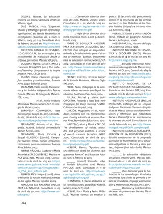 Delors, Jacques, La educación
encierra un tesoro, Santillana-UNESCO,
México, 1996.
DÍAZ BARRIGA, Frida, “Cognición
situada y estrategias para el aprendizaje
significativo”, en Revista Electrónica de
Investigación Educativa, vol. 5, núm. 2,
México, 2003, pp. 1-13. Consultado el 02
de febrero de 2016 en: http://redie.ens.
uabc.mx/vol5no2/contenido-arceo.html
DIRECCIÓN GENERAL DE DESARRO-
LLO CURRICULAR, Las estrategias y los
instrumentos de evaluación desde el
enfoque formativo, México, SEP, 2012.
DUMONT, Hanna; David ISTANCE y
Francisco BENAVIDES (eds.), The natu-
re of learning. Using research to inspire
practice, París, OECD, 2010.
DURÁN, Diana, Educación geográ-
fica: cambios y continuidades, Buenos
Aires, Lugar Editorial, 2000.
ESCALANTE, Pablo (coord.), Mesoamé-
rica y los ámbitos indígenas de la Nueva
España, México, El Colegio de México-
FCE, 2004.
__________ et al., Nueva Historia
Mínima de México, México, SEP-El Cole-
gio de México, 2004.
European Commission, New
Narrative for Europe, EC, 2015. Consulta-
do el 27 de abril de 2017 en: http://ec.eu-
ropa.eu/culture/policy/new-narrative
FERNÁNDEZ, Antonio et al., Geo-
grafía, Madrid, Editorial Universitaria
Ramón Areces, 2010.
FERNÁNDEZ, María Victoria y
Raquel GUREVICH (coords.), Geogra-
fía. Nuevos temas, nuevas preguntas.
Un temario para su enseñanza, Buenos
Aires, Biblos, 2007.
Flores Vázquez, Gustavo y María
Antonieta Díaz Gutiérrez, México en
PISA 2012, INEE, México, 2013. Consul-
tado el 11 de abril de 2017 en: http://
www.sems.gob.mx/work/models/
sems/Resource/11149/1/images/Mexi-
co_PISA_2012_Informe.pdf
FLORESCANO, Enrique (coord.), Arma
la Historia. La nación mexicana a través
de dos siglos, México, Grijalbo, 2009.
FONDO DE LAS NACIONES UNIDAS
PARA LA INFANCIA. Consultado el 05
de abril de 2017 en: https://www.uni-
cef.org/es/
______, Convención sobre los dere-
chos del niño, Madrid, UNICEF, 2006.
Consultado el 11 de abril de 2017 en:
http://www.un.org/es/events/chil-
drenday/pdf/derechos.pdf
______, Vigía de los derechos de la
niñez mexicana, núm. 2, año 9, diciem-
bre de 2005.
Foros de Consulta Nacional
para la Revisión del Modelo Edu-
cativo, Plan integral de diagnóstico,
rediseño y fortalecimiento para el siste-
ma de normales públicas. Documento
base de educación normal, México, SEP,
2014. Consultado el 11 de abril de 2017
en: http://www.forosdeconsulta2014.
sep.gob.mx/files/base_educacion_
normal.pdf
Freinet, Celestin, Técnicas Freinet
de la Escuela Moderna, México, Siglo
XXI, 2005.
FREIRE, Paulo, Pedagogía de la auto-
nomía: saberes necesarios para la práctica
educativa, Sao Paolo, Paz e Terra, 2004.
Fullan, Michel y Maria Lan-
gworthy, Towards a New End: New
Pedagogies for Deep Learning, Seattle,
Collaborative Impact, 2013.
GARZÓN, Magdalena et al., Activi-
dades escolares con TIC. Herramientas
para el aula y selección de recursos, Bue-
nos Aires, Novedades Educativas, 2012.
Halstead, Mark y Mónica Taylor,
The development of values, attitu-
des, and personal qualities: a review
of recent research, Berkshire, NFER,
2000. Consultado en abril de 2017
en: https://www.nfer.ac.uk/publica-
tions/91009/91009.pdf.
Heredia, Blanca, “Apuntes para
una definición sobre los alumnos que
queremos formar” en Educación Futu-
ra, núm. 2, febrero de 2016.
______ (coord.) Consulta sobre
el Modelo Educativo 2016, México,
PIPE-CIDE, 2016. Consultado el 11 de
abril de 2017 en: https://media.wix.
com/ugd/ddb0e8_9c81a1732a474f-
078d1b513b751fce29.pdf
HERNÁNDEZ, F. Xavier, Didáctica de
las ciencias sociales, geografía e historia,
México, Graó-SEP, 2008.
HERVÁS, Rosa María y Pedro MIRA-
LLES, “Nuevas formas de enseñar a
pensar. El desarrollo del pensamiento
crítico en la enseñanza de las ciencias
sociales”, en Íber. Didáctica de las Cien-
cias Sociales, Geografía e Historia, núm.
42, Barcelona, 2004.
HIERNAUX, Daniel y Alicia LINDÓN
(dirs.), Tratado de geografía humana,
México, Antrophos, 2006.
HOBSBAWM, Eric, Historia del siglo
XX, Argentina, Crítica, 1998.
INSTITUTO NACIONAL DE ESTADÍS-
TICA Y GEOGRAFÍA (INEGI), México.
Consultado el 14 de marzo de 2017 en:
http://www.inegi.org.mx
______, Encuesta Intercensal. Pano-
rama sociodemográfico de México 2015,
México, INEGI, 2015. Consultado el 13 de
febrero de 2017 en: http://www.beta.
inegi.org.mx/proyectos/enchogares/
especiales/intercensal/
Instituto Nacional de la
Infraestructura Física Educativa,
Escuelas al cien, México, SEP, 2015. Con-
sultado el 11 de abril de 2017 en: http://
www.inifed.gob.mx/escuelasalcien/
INSTITUTO NACIONAL DE LENGUAS
INDÍGENAS, Catálogo de las Lenguas
Indígenas Nacionales: Variantes Lingüís-
ticas de México con sus autodenomina-
ciones y referencias geo estadísticas,
México, Diario Oficial de la Federación,
14 de enero de 2008. Consultado el día
20 de febrero de 2017 en: http://www.
inali.gob.mx/pdf/CLIN_completo.pdf
INSTITUTO NACIONAL PARA LA EVA-
LUACIÓN DE LA EDUCACIÓN (INEE),
Estudio comparativo de la propuesta
curricular de Matemáticas en la educa-
ción obligatoria en México y otros paí-
ses, 7 Informe final del estudio, México,
INEE, 2015.
______, La educación obligatoria
en México. Informe 2016, México, INEE.
Consultado el 11 de abril de 2017 en:
http://publicaciones.inee.edu.mx/bus-
cadorPub/P1/I/241/P1I241.pdf
______, Plan Nacional para la Eva-
luación de los Aprendizajes. Resultados
nacionales 2015: Sexto de primaria y ter-
cero de secundaria. Lenguaje y comunica-
ción y Matemáticas, México, INEE, 2015.
______, Opiniones y prácticas de los
docentes de primaria en México, Méxi-
co, INEE, 2011.
224
 