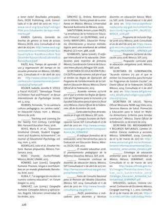a tener éxito? Resultados principales,
París, OCDE Publishing, 2016. Consul-
tado el 11 de abril de 2017 en: http://
www.oecd.org/pisa/keyfindings/
PISA-2012-Estudiantes-de-bajo-rendi-
miento.pdf
Ramos Gabriela, Cerrando las
brechas de género: es hora de actuar,
México, OCDE, 2012. Consultado el 11 de
abril de 2017 en: http://www.oecd.org/
centrodemexico/medios/Gender%20
Equality%20-%20Mexico%20-%20
December%202012%20(Gabriela%20
Ramos)%20(3).pdf
Razo, Ana, Tiempo de aprender. El
uso y organización del tiempo en las
escuelas primarias en México, COLMEE,
2015. Consultado el 11 de abril de 2017
en: http://www.colmee.mx/public/
conferences/1/presentaciones/ponen-
ciasdia3/54Tiempo.pdf
Régner, Isabelle, Jennifer R. Steele
y Pascal Huguet, “Stereotype Threat
in Children: Past and Present”, en Revue
Internationale de Psychologie Sociale,
vol. 3, 2014.
Reimers, Fernando, “Si no cambia la
cultura pedagógica, no cambia nada”,
en Educación Futura, núm. 2, México,
febrero de 2016.
______, Teaching and Learning for
the Twenty First Century, Cambridge
MA, Harvard Education Press, 2016.
Reyes, María R. et al., “Classroom
Emotional Climate, Student Engage-
ment and Academic Achievement”, en
Journal of Educational Psychology, vol.
104, núm. 3, 2012.
RODRÍGUEZ, Julio et al., Enseñar His-
toria. Nuevas propuestas, México, Fon-
tamara, 2005.
ROJO, Vicente, Escrito/Pintado,
México, MUAC-UNAM, 2015.
ROMERO, Juan (coord.), Geografía
humana. Procesos, riesgos e incertidum-
bres en un mundo globalizado, Barcelo-
na, Ariel, 2007.
Rubia, F., “La segregación escolar en
nuestro sistema educativo”, en Forum
Aragón 10, 2013.
SÁNCHEZ, Luis (comp.), Geografía
humana. Conceptos básicos y aplicacio-
nes, Bogotá, Ediciones Universidad de
los Andes, 2012.
SÁNCHEZ Q., Andrea, Reencuentro
con la historia. Teoría y praxis de su ense-
ñanza en México, México, Universidad
Nacional Autónoma de México, 2003.
SANTISTEBAN, Antoni y Joan PAGÈS,
“La enseñanza de la historia en Educa-
ción Primaria”, en QUINTANAL, José y
Emilio MIRAFLORES, Educación Prima-
ria: Orientaciones y recursos metodo-
lógicos para una enseñanza de calidad,
Madrid, CCS núm. 468, 2008.
SCHMELKES, Sylvia (coord.), El enfo-
que intercultural en la educación. Orien-
taciones para maestros de primaria,
México, Coordinación General de Educa-
ción Intercultural y Bilingüe-SEP, 2006.
SECRETARÍA DE EDUCACIÓN PÚBLI-
CA (SEP) Acuerdo número 706 por el que
se emiten las Reglas de Operación del
Programa de Fortalecimiento de la Cali-
dad en Educación Básica, México, Diario
Oficial de la Federación, 2013.
______, Acuerdo número 22/12/16
por el que se emiten las Reglas de Opera-
ción del Programa para la Inclusión y la
Equidad Educativa para el ejercicio fiscal
2017, México, Diario Oficial de la Federa-
ción, 28 de diciembre de 2016.
______,Cartasobrelosfinesdelaedu-
cación en el siglo XXI, México, SEP, 2016.
______, Consejos Escolares de Parti-
cipación Social, SEP. Consultado el 27 de
abril de 2017 en: http://www.consejo-
sescolares.sep.gob.mx/en/conapase/
Acerca_de_CONAPASE
______, El enfoque formativo de la
evaluación, serie Herramientas para la
Evaluación en Educación Básica, Méxi-
co, DGDC/SEB, 2012.
______, El modelo educativo 2016.
El planteamiento pedagógico de la
Reforma Educativa, México, SEP, 2016.
______, Formación continua de
docentes de educación básica, México,
SEP. Consultado el 11 de abril de 2017 en:
http://formacioncontinua.sep.gob.mx/
portal/home.html
______, Foros de Consulta Nacional
para la Revisión del Modelo Educativo,
México, SEP, 2014. Consultado el 11 de
abril de 2017 en: http://www.forosde-
consulta2014.sep.gob.mx/
______, Perfil, parámetros e indi-
cadores para docentes y técnicos
docentes en educación básica, Méxi-
co, SEP, 2016. Consultado el 11 de abril
de 2017 en: http://servicioprofesio-
naldocente.sep.gob.mx/content/ba/
docs/2016/ingreso/PPI_INGRESO_
BASICA_2016.pdf
______, Programa de Inclusión Digi-
tal 2016-2017, México, 2016. Consultado
el 20 de abril de 2017, en: https://www.
gob.mx/cms/uploads/attachment/
file/171123/PROGRAMA__APRENDE.pdf
______, Programa Sectorial de Edu-
cación 2013-2018, México, SEP, 2013.
______, Propuesta curricular para
la educación obligatoria 2016, México,
SEP, 2016.
Secretaría de Gobernación,
“Acuerdo número 717 por el que se
emiten los lineamientos para formular
los Programas de Gestión Escolar”, en
Diario Oficial de la Federación, SEGOB,
México, 2014. Consultado el 11 de abril
de 2017 en: http://www.dof.gob.mx/
nota_detalle.php?codigo=5335233fe-
cha=07/03/2014
SECRETARÍA DE SALUD, “Norma
Oficial Mexicana NOM-043-SSA2-2012,
Servicios Básicos de Salud. Promoción
y Educación para la Salud en Mate-
ria Alimentaria. Criterios para brindar
orientación”, México, Diario Oficial de
la Federación, 22 de enero de 2013.
SECRETARÍA DEL MEDIOAMBIENTE
Y RECURSOS NATURALES, Cambio cli-
mático. Ciencia, evidencia y acciones,
México, SEMARNAT, 2009. Consulta-
do el 13 de marzo de 2017 en: http://
www.semarnat.gob.mx/archivosan-
teriores/informacionambiental/Docu-
ments/05_serie/cambio_climatico.pdf
______, Estrategia de educación
ambiental para la sustentabilidad en
México, México, SEMARNAT, 2006.
Consultado el 10 de marzo de 2017
en: http://www.cefimslp.gob.mx/
V2/images/Presentaciones/Foro_
S a n _ L u i s _ S u s t e n t a b l e _ 2 0 1 7/
Estrategia_Educacion_Ambiental_Sus-
tentabilidad_SEMARNAT.pdf
SPIELVOGEL, Jackson, Historia Uni-
versal. Civilización de Occidente, México,
Cengage Learning, t. 1, 2012. Consulta-
do el 9 de marzo de 2017 en: https://
es.scribd.com/doc/236770694/Histo-
226
 