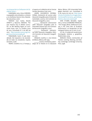ria-Universal-de-La-Civilizacion-de-Oc-
cidente-Tomo-1.
SVARZMAN, José y Silvia CORDERO,
La geografía como disciplina: su historia
y su enseñanza, Buenos Aires, Noveda-
des educativas, 2006.
TEDESCO Juan Carlos; Renato
Opertti y Massimo Amadio, “Por
qué importa hoy el debate curricu-
lar”, en IBE Working Papers on Curri-
culum Issues, núm. 10, Ginebra, junio
de 2013. Consultado el 11 de abril de
2017: http://unesdoc.unesco.org/ima-
ges/0022/002213/221328s.pdf
TOMLINSON, Carol, El aula diver-
sificada. Dar respuesta a las necesida-
des de todos los estudiantes, España,
Octaedro, 2008.
TREPAT, Cristófol et al., El tiempo y
el espacio en la didáctica de las Ciencias
Sociales, Barcelona, Graó, 2002.
UNIÓN GEOGRÁFICA INTERNA-
CIONAL, Declaración de Lucerna sobre
Educación Geográfica para el Desarrollo
Sustentable, Lucerna, UGI-Comisión de
Educación Geográfica, 2007.
______, Declaración Internacional
sobre Educación Geográfica para la
Diversidad Cultural, Seúl, UGI-Comisión
de Educación Geográfica, 2000.
______, Declaración Internacio-
nal sobre Educación Geográfica, Pekín,
UGI-Comisión de Educación Geográfi-
ca, 2016.
VÁZQUEZ, Josefina Z., Una historia
de México, México, SEP, 1995.
______ (coord.), Enseñanza y apren-
dizaje de la Historia en la Educación
Básica, México, SEP-Universidad Peda-
gógica Nacional, 2011. Consultado el
15 de marzo de 2017 en: http://www.
ub.edu/histodidactica/images/docu-
mentos/pdf/ensenanza_aprendizaje_
historia_educacion_basica.pdf
Von Stumm, Benedikt, Sophie
Hell y Tomas Chamorro-Premuzic,
“The Hungry Mind: Intellectual Curio-
sity is the Third Pilar of Academic
Performance”, en Perspectives on Psy-
chological Science, vol. 6, núm. 6, 2011.
VV. AA., El estado del mundo júnior.
Enciclopedia histórica y geopolítica,
Madrid, Akal, 2009.
Wenger, Ettiene, Communities of
Practice: Learning, Meaning, and Iden-
tity, Cambridge, Cambridge University
Press, 1998.
227
 