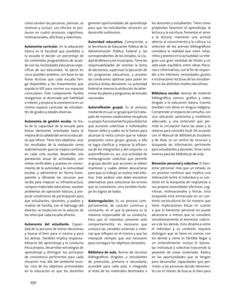 cómo sienten las personas, piensan, se
motivan y actúan. Los efectos se pro-
ducen en cuatro procesos: cognitivos,
motivacionales, afectivos y selectivos.
Autonomía curricular. En la educación
básica es la facultad que posibilita a
la escuela el decidir un porcentaje de
los contenidos programáticos de acuer-
do con las necesidades educativas espe-
cíficas de sus educandos. Se ejerce en
cinco posibles ámbitos, con base en las
horas lectivas que cada escuela ten-
ga disponibles y los lineamientos que
expida la SEP para normar sus espacios
curriculares. Este componente facilita
reorganizar al alumnado por habilidad
o interés, y propicia la convivencia en un
mismo espacio curricular de estudian-
tes de grados y edades diversas.
Autonomía de gestión escolar. Se tra-
ta de la capacidad de la escuela para
tomar decisiones orientadas hacia la
mejora de la calidad del servicio educati-
vo que ofrece. Tiene tres objetivos: usar
los resultados de la evaluación como
realimentación para la mejora continua
en cada ciclo escolar; desarrollar una
planeación anual de actividades, con
metas verificables y puestas en conoci-
miento de la autoridad y la comunidad
escolar; y administrar en forma trans-
parente y eficiente los recursos que
reciba para mejorar su infraestructura,
comprar materiales educativos, resolver
problemas de operación básicos, y pro-
piciar condiciones de participación para
que estudiantes, docentes, y padres y
madres de familia, con el liderazgo del
director, se involucren en la solución de
los retos que cada escuela afronta.
Autonomía del estudiante. Capaci-
dad de la persona de tomar decisiones
y buscar el bien para sí mismo y para
los demás. También implica responsa-
bilizarse del aprendizaje y la conducta
ética propios, desarrollar estrategias de
aprendizaje y distinguir los principios
de convivencia pertinentes para cada
situación más allá del ambiente esco-
lar. Uno de los objetivos primordiales
en la educación es que los docentes
generen oportunidades de aprendizaje
para que los estudiantes alcancen un
desarrollo autónomo.
Autoridad educativa. Comprende a
la Secretaría de Educación Pública de la
Administración Pública Federal y las
correspondientes de los estados, la Ciu-
daddeMéxicoylosmunicipios.Tienelas
responsabilidades de orientar la toma
de decisiones, supervisar la ejecución de
los programas educativos, y proveer
las condiciones óptimas para poner en
práctica dichas decisiones. La autoridad
federal se reserva la atribución de deter-
minar los planes y programas de estudio
nacionales.
Autorreflexión grupal. Es el proceso
mediante el cual un grupo que ha traba-
jado de manera colaborativa recapitula
su propio funcionamiento para detectar
qué acciones colectivas e individuales
fueron útiles y cuáles no lo fueron para
alcanzar la meta común que se habían
propuesto como grupo; gracias a ella
se logra clarificar y mejorar la eficien-
cia de los integrantes y del conjunto. La
autorreflexión es, así, una actividad de
metacognición colectiva que permite
al grupo decidir qué acciones se deben
mantener y cuáles deben descartarse
para que su trabajo se vuelva más efec-
tivo. Este análisis solo debe encontrar
alternativas para solucionar los errores
que se cometieron, sino también feste-
jar los logros de todos.
Autorregulación. Es un proceso com-
portamental, de carácter continuo y
constante, en el que la persona es la
máxima responsable de su conducta.
Para que el individuo presente este
comportamiento, es necesario que
conozca las variables externas e inter-
nas que influyen en él mismo y que las
manipule siempre que sea necesario
para conseguir los objetivos deseados.
Biblioteca de aula. Acervo de recursos
bibliográficos dirigidos a estudiantes
de preescolar, primaria o secundaria,
accesible para cada aula, e integrado
al resto de los materiales destinados a
los docentes y estudiantes. Tiene como
propósitos favorecer el aprendizaje; la
lectura y la escritura; fomentar el amor
a la lectura; mantener una actitud
abierta al conocimiento y la cultura. La
selección de los acervos bibliográficos
considera la realidad que viven niñas,
niños y jóvenes en la actualidad. Lo inte-
gran una gran variedad de títulos y un
adecuado equilibrio entre obras litera-
rias e informativas, con el fin de respon-
der a los intereses, necesidades, gustos
e inclinaciones lectoras de los estudian-
tes en los distintos niveles educativos.
Biblioteca escolar. Acervo de material
bibliográfico, sonoro, gráfico y video
dirigido a la educación básica. Cuenta
también con libros en lengua indígena.
Comprende un espacio de consulta, con
una ubicación autónoma y mobiliario
adecuado, y una extensión que per-
mite la circulación hacia las aulas y la
reserva para consulta local. De acuerdo
con el Manual de Bibliotecas Escolares
y de Aula, es un centro de recursos y
búsqueda de información pertinente
para estudiantes y docentes. Sirve como
reserva para las bibliotecas de aula.
Bienestar personal y colectivo. El bien-
estar personal, más que un estado, es
un proceso continuo que implica una
interacción entre el individuo y su con-
texto en la búsqueda de respuestas a
sus propias necesidades afectivas, cog-
nitivas, motivacionales y físicas. Esta
búsqueda está enmarcada en un con-
texto sociocultural de tal manera que
tiene implicaciones éticas en cuanto
a que el bienestar personal no puede
alcanzarse a menos que se considere
simultáneamente el bienestar colecti-
vo o de los demás. Esta dinámica entre
el individuo y su contexto requiere
distinguir qué se tiene en común con
los demás y cómo es factible llegar a
un entendimiento mutuo. El bienes-
tar individual y colectivo trasciende la
posesión de cosas materiales. Radica
en las oportunidades que se tengan
para desarrollar capacidades que per-
mitan a las personas decidir libremen-
te con el interés de buscar el bien para
230
 