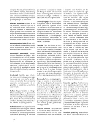 consignas han de generarse teniendo
en cuenta los intereses, necesidades y
expectativas de niños y adolescentes. Se
debe seleccionar y establecer consignas,
en cuyo diseño, confección y realización
pueden participar los estudiantes.
Consumo responsable. Hábitos de uso
de productos y servicios ajustados a
las necesidades reales, seleccionando
opciones favorables al medioambien-
te y la igualdad social. Conduce a una
mejor calidad de vida porque minimiza
el uso de recursos naturales, materias
tóxicas, emisiones de desechos y conta-
minantes durante todo su ciclo de vida.
Contenido poético (música). Es el siste-
ma de imágenes visuales o emocionales
que se desprenden de la pieza musical;
es el significado mismo de la obra.
Contenido(s) educativo(s). Conoci-
mientos, habilidades, actitudes y valo-
res propuestos en un currículo para ser
transmitidos en un proyecto educativo.
Estos contenidos son valiosos para la
sociedad ya que forman la cultura y los
valores del estudiante, que le permiti-
rán el ejercicio de la ciudadanía, la vida
laboral, la vida familiar y las relaciones
interpersonales.
Creatividad. Habilidad para relacio-
nar ideas, combinarlas y producir algo
nuevo, ya sea para resolver proble-
mas o para afrontar diversos retos. Se
caracteriza por la innovación y la ori-
ginalidad en relación con un contexto
determinado.
Cultura. Rasgos tangibles o intangi-
bles que distinguen a un grupo social.
Abarca distintas formas y expresiones
de una sociedad: producciones lingüís-
ticas, modos de vida, manifestaciones
artísticas, derechos, costumbres, ritua-
les, sistemas de valores y creencias.
Cultura escolar. Prácticas y convicciones
sobre los modos de vida y los sistemas
de valores presentes en el ámbito esco-
lar. Abarcan las formas de organizar a las
comunidades escolares y las funciones
que conciernen a cada actor en relación
con otros y en relación con el currículo
mismo. Sin embargo, estas relaciones no
son estáticas: dan lugar a la reflexión y a
la búsqueda de nuevas significaciones.
Cultura pedagógica. Conjunto de prác-
ticas y teorías sobre los modos de ense-
ñanza, aprendizaje y gestión escolar.
Con frecuencia, estas convicciones se
expresan en el currículo y en los planes
y programas de estudio, pero también
en las formas de interacción entre los
actores escolares. La cultura pedagó-
gica se transforma y se adapta a las
necesidades de educación de distintas
épocas y sociedades.
Currículo. Cada vez menos se conci-
be como una lista de contenidos, y más
como la suma y organización de pará-
metros que favorecen el desempeño de
los estudiantes. Da lugar a una particu-
lar ecología del aprendizaje, es decir,
a las relaciones simples y complejas que
se producen entre los actores (estudian-
tes, profesores, directivos, padres, auto-
ridades, etc.) del hecho educativo, y a la
interacción de ellos con el contexto del
que forman parte. Entre los parámetros
que dan forma al currículo destacan
para qué se aprende, cómo y con quién
se aprende y qué se aprende, es decir,
los fines, la pedagogía y los contenidos.
Democracia. Forma de vida y de gobier-
no que se sustenta en la representati-
vidad de sus dirigentes, la existencia
de una ciudadanía comprometida y
participativa, y el respeto y goce de
los derechos humanos. El centro de la
democracia está en la participación de
los ciudadanos en las decisiones colec-
tivas. En la democracia es fundamental
la valoración de la diversidad y la plura-
lidad. Además es indispensable el ape-
go a la legalidad y la práctica de valores
como libertad, igualdad, justicia, tole-
rancia y pluralidad.
Derechos humanos. De acuerdo con
la Oficina del Alto Comisionado de
las Naciones Unidas para los Dere-
chos Humanos, estos son inherentes
a todos los seres humanos, sin dis-
tinción alguna de nacionalidad, lugar
de residencia, sexo, origen nacional o
étnico, color, religión, lengua o cual-
quier otra condición. Todas las per-
sonas tienen los mismos derechos
humanos, sin discriminación alguna.
Son interrelacionados, interdepen-
dientes e indivisibles. Son universa-
les y están contemplados en la ley y
garantizados por ella, en los tratados,
el derecho internacional consuetu-
dinario, los principios generales y
otras fuentes del derecho interna-
cional. Expresan necesidades vita-
les y se concretan en las garantías,
facultades y prerrogativas que nos
corresponden por el solo hecho de
ser humanos. Los derechos humanos
son un ideal de convivencia y reali-
zación humana cuya práctica hace
posible el desarrollo de la persona.
Los derechos humanos se refieren
tanto a las condiciones que permi-
ten a las personas desarrollar todo
su potencial y relacionarse con los
demás como al establecimiento de
las responsabilidades de los Estados-
Nación hacia las personas. Entre los
documentos importantes en el ámbi-
to de los derechos humanos están la
Declaración Universal de los Derechos
Humanos y la Convención sobre los
Derechos del Niño. Suelen ser recogi-
dos por las constituciones modernas
con un valor jurídico superior.
Desarrollo cognitivo. Fortalecimiento
de los aspectos que permiten al indi-
viduo construir conocimiento, tales
como la experiencia, la memoria, la
atención, el lenguaje, la percepción o la
abstracción, entre otros. El desarrollo
cognitivo no es un proceso aparte del
desarrollo emocional o físico, se com-
plementa con ambos. Se vincula parti-
cularmente con el aprender a aprender
y el aprender a hacer; pero hoy se sabe
que favorece de manera importante
la relación con los otros, es decir, el
aprender a convivir.
Desarrollo personal y social. Utiliza-
ción de las facultades derivadas de
232
 
