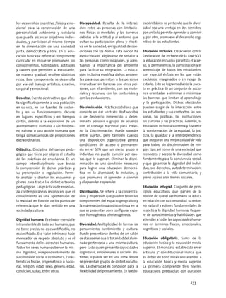 los desarrollos cognitivo, físico y emo-
cional para la construcción de una
personalidad autónoma y solidaria
que pueda alcanzar objetivos indivi-
duales, y participar al mismo tiempo
en la cimentación de una sociedad
justa, democrática y libre. En la edu-
cación básica se refiere al componente
curricular en el que se promueven los
conocimientos, habilidades, actitudes
y valores que permiten al estudiante,
de manera gradual, resolver distintos
retos. Este componente se desarrolla
por vía del trabajo artístico, creativo,
corporal y emocional.
Desastre. Evento destructivo que afec-
ta significativamente a una población
en su vida, en sus fuentes de susten-
to y en su funcionamiento. Ocurre
en lugares específicos y en tiempos
cortos, debido a la exposición de un
asentamiento humano a un fenóme-
no natural o una acción humana que
tenga consecuencias de proporciones
extraordinarias.
Didáctica. Disciplina del campo peda-
gógico que tiene por objeto el estudio
de las prácticas de enseñanza. Es un
campo interdisciplinario que busca
la comprensión de dichas prácticas y
su prescripción o regulación. Permi-
te analizar y diseñar los esquemas y
planes para tratar las distintas teorías
pedagógicas. Las prácticas de enseñan-
za contemporáneas reconocen que el
conocimiento es una aprehensión de
la realidad, en función de los puntos de
referencia que le dan sentido en una
sociedad y cultura.
Dignidad humana. Es el valor esencial e
intransferible de todo ser humano, que
no tiene precio, no es cuantificable, no
es cosificado. Ese valor intrínseco hace
merecedor de respeto absoluto y es el
fundamento de los derechos humanos.
Todos los seres humanos tienen la mis-
ma dignidad, independientemente de
su condición social o económica, carac-
terísticas físicas, origen étnico o nacio-
nal, religión, edad, sexo, género, edad,
condición, salud, entre otras.
Discapacidad. Resulta de la interac-
ción entre las personas con limitacio-
nes físicas o mentales y las barreras
debidas a la actitud y al entorno que
evitan su participación plena y efecti-
va en la sociedad, en igualdad de con-
diciones con los demás. Esta noción ha
evolucionado, alejándose de señalar a
las personas como incapaces, y acen-
tuando la importancia del ambiente
para facilitar su integración. La educa-
ción inclusiva modifica dichos ambien-
tes para que permitan a las personas
interactuar sin barreras con otras per-
sonas, con el ambiente, con los mate-
riales y recursos, con los contenidos y
con las evaluaciones.
Discriminación. Práctica cotidiana que
consiste en dar un trato desfavorable
o de desprecio inmerecido a deter-
minada persona o grupo, de acuerdo
con el Consejo Nacional para Preve-
nir la Discriminación. Puede suceder
entre sujetos, pero también cuando
una disposición organizativa genera
condiciones de acceso o permanen-
cia en el SEN que un cierto grupo o
individuo no puede cumplir por cau-
sas que le superan. Eliminar la discri-
minación es una condición necesaria
para lograr una educación democrá-
tica en la diversidad, la inclusión, y
que promueva el aprender a convivir
y el aprender a aprender.
Distribución. Se refiere a la concentra-
ción y dispersión que pueden tener los
componentes del espacio geográfico y
la manera continua o discontinua en la
que se presentan para configurar espa-
cios homogéneos o heterogéneos.
Diversidad. Multiplicidad de formas de
pensamiento, sentimiento y cultura.
Puede presentarse dentro de un salón
declasesenelquelatotalidaddelalum-
nado pertenezca a una misma cultura,
pero cada quien presenta capacidades
cognitivas, emocionales o sociales dis-
tintas; o puede ser en una zona donde
se presentan grupos de distintas cultu-
ras. La diversidad es condición para la
flexibilidad del pensamiento. En la edu-
cación básica se pretende que la diver-
sidad sea una ventaja en dos sentidos:
por un lado permite aprender a convivir
y, por otro, promueve el desarrollo cog-
nitivo de los estudiantes.
Educación inclusiva. De acuerdo con la
Declaración de Incheon de la UNESCO,
la educación inclusiva garantiza el acce-
so, la permanencia, la participación y el
aprendizaje de todos los estudiantes,
con especial énfasis en los que están
excluidos, marginados o en riesgo de
estarlo. Esto se logra mediante la pues-
ta en práctica de un conjunto de accio-
nes orientadas a eliminar o minimizar
las barreras que limitan el aprendizaje
y la participación. Dichos obstáculos
pueden surgir de la interacción entre
los estudiantes y sus contextos: las per-
sonas, las políticas, las instituciones,
las culturas y las prácticas. Además, la
educación inclusiva sustenta y favorece
la conformación de la equidad, la jus-
ticia, la igualdad y la interdependencia
que aseguran una mejor calidad de vida
para todos, sin discriminación de nin-
gún tipo; así como de una sociedad que
reconozca y acepte la diversidad como
fundamento para la convivencia social,
y que garantice la dignidad del indivi-
duo, sus derechos, autodeterminación,
contribución a la vida comunitaria, y
pleno acceso a los bienes sociales.
Educación integral. Conjunto de prin-
cipios educativos que parten de la
noción de que el ser humano se educa
en relación con su comunidad, su entor-
no natural y valores fundamentales de
respeto a la dignidad humana. Requie-
re de conocimientos y habilidades que
atiendan a todas las capacidades huma-
nas en términos físicos, emocionales,
cognitivos y sociales.
Educación obligatoria. Suma de la
educación básica y la educación media
superior. El mandato establecido en el
artículo 3° constitucional indica que
es deber de todo mexicano atender a
la educación básica y media superior.
La primera comprende tres niveles
educativos: preescolar, con duración
233
 
