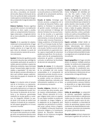 de tres años; primaria, con duración de
seis años; y secundaria, con duración
de tres años. Abarca la formación de los
tres a los 14 años de edad. La educación
media superior se extiende por tres gra-
dos y comprende el rango de edad entre
14 y 17 años.
Elaborar hipótesis. Proceso cognitivo
que permite construir una explicación
tentativa, es decir, sujeta a prueba,
sobre un comportamiento fenomeno-
lógico observado o imaginado dentro
de un marco plausible en un contexto
específico.
Empatía. Es la capacidad de adoptar,
intelectual o emocionalmente, el lugar
o la perspectiva de otras personas.
Implica ponerse en el lugar del otro
para tratar de entender su punto de
vista, así como las razones de sus accio-
nes o decisiones.
Equidad. Distribución igualitaria y justa
del servicio educativo que satisfaga las
necesidades particulares de quienes lo
reciben, para así contribuir a superar las
diferencias existentes, bajo el principio
de que “sea para todos, según sus nece-
sidades y capacidades”. Se trata tam-
bién de ejercer acciones afirmativas, es
decir, que conlleven apoyos suplemen-
tarios para los grupos en situación de
vulnerabilidad.
Escala. Es la relación entre el tamaño
real de un territorio y su representa-
ción en un papel con la finalidad de
que pueda expresarse en un mapa una
porción o la totalidad del mundo. Faci-
lita conocer la dimensión de los terri-
torios y las distancias aproximadas
mediante las escalas gráfica y numé-
rica. En Geografía también se pue-
de aludir a las escalas de análisis que
implican el estudio de los componen-
tes del espacio geográfico en lo local,
nacional o mundial.
Escucha activa. Es la capacidad de cap-
tar lo que el otro comunica en un diálo-
go, tanto sus expresiones directas como
las emociones y sentimientos subyacen-
tes a ellas, sin interrumpirlo ni juzgarlo.
La escucha activa es un elemento indis-
pensable de la comunicación asertiva y
de la comunicación eficaz.
Escuela al Centro. Estrategia que
articula acciones y programas de la
Secretaría de Educación Pública, cuyo
objetivo es fortalecer la autonomía
de gestión escolar. Contempla accio-
nes como promover el liderazgo del
director; fortalecer los recursos huma-
nos de las escuelas y la supervisión
escolar, la disminución de la carga
administrativa, la toma de decisiones
internas sobre recursos financieros y
trabajo académico; el fortalecimiento
del CTE y el Consejo Escolar de Parti-
cipación Social; y la asistencia técnica
a la escuela. Facilita la acción del per-
sonal del plantel y la supervisión esco-
lar, capaz y responsable de solucionar
problemas específicos. Por vía de prin-
cipios como los de acompañamiento,
autonomía de gestión o Autonomía
curricular, se optimizan las facultades
de decisión de cada plantel.
Escuelas de verano. En la educación
básica son un programa de extensión
de las actividades del ciclo escolar,
comprendidas en el componente de
Autonomía curricular, durante una par-
te del periodo vacacional. Estas escue-
las pueden centrar sus esfuerzos en
actividades deportivas, culturales y de
reforzamiento académico en un tono
de convivencia y recreación.
Escuelas indígenas. Atienden el mis-
mo currículo que otras escuelas, pero
de manera contextualizada y diversi-
ficada. Ofrecen educación en la len-
gua indígena tanto como en español,
lo cual implica también la producción
de materiales en lengua indígena, y
la adaptación de los programas para
responder con pertinencia a la diversi-
dad social, cultural, étnica y lingüísti-
ca. El CONAFE, la Dirección General de
Educación Indígena y la Coordinación
General de Educación Intercultural
Bilingüe son las instancias encargadas
de la educación indígena.
Escuelas multigrado. Las escuelas pri-
marias multigrado son atendidas por
uno, dos, tres, cuatro o hasta cinco
maestros, que integran en un mismo
grupo a los estudiantes pertenecien-
tes a dos o hasta seis grados. Así, por el
número de profesores que componen la
planta docente, estas escuelas se defi-
nen como: unitarias, si un maestro da
clases a todos los grados; bidocentes,
con dos profesores; tridocentes, con tres
maestros adscritos; y tetra y pentado-
centes con cuatro y cinco profesores res-
pectivamente; a veces, en estas últimas,
algunos grupos ya no son multigrado.
Espacio curricular. Unidad donde se
organiza y articula un conjunto de con-
tenidos seleccionados con criterios
pedagógicos, epistemológicos y psicoló-
gicos, para ser enseñados y aprendidos
en un tiempo institucional determinado.
Las asignaturas son un ejemplo de espa-
cio curricular.
Espacio geográfico. Es el lugar concreto
donde se expresan múltiples prácticas
sociales. Se conforma de componentes
naturales, sociales, económicos, políti-
cos y culturales. Es socialmente cons-
truido, percibido, vivido y transformado
por las relaciones e interacciones de sus
componentes a lo largo del tiempo.
Espacio histórico. Es un concepto que se
aborda a partir de comprender por qué
un acontecimiento o proceso histórico
se desarrolló en un lugar determinado
y cuál es la función de los elementos
geográficos.
Estilos de aprendizaje. La conjunción
de distintas capacidades cognitivas,
sociales y emocionales en cada persona
implica que los modos más eficientes
para aprender pueden variar de estu-
diante en estudiante. La diversidad de
estilos de aprendizaje requiere ciertas
condiciones de disponibilidad de mate-
rial, espacio, saturación de estudiantes
por grupo, y formación docente.
Ética del cuidado. Actitud o disposición
moral para la gestión del currículo. Se
234
 