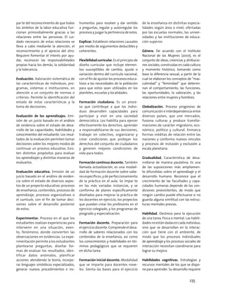 par te del reconocimiento de que todos
los ámbitos de la labor educativa fun-
cionan primordialmente gracias a las
relaciones entre las personas. El cui-
dado necesario de estas relaciones se
lleva a cabo mediante la atención, el
reconocimiento y el aprecio del otro.
Requiere fomentar el interés por ayu-
dar, reconocer las responsabilidades
propias hacia los demás, la solidaridad
y la tolerancia.
Evaluación. Valoración sistemática de
las características de individuos, pro-
gramas, sistemas o instituciones, en
atención a un conjunto de normas o
criterios. Permite la identificación del
estado de estas características y la
toma de decisiones.
Evaluación de los aprendizajes. Emi-
sión de un juicio basado en el análisis
de evidencia sobre el estado de desa-
rrollo de las capacidades, habilidades y
conocimientos del estudiante. Los resul-
tados de la evaluación permiten tomar
decisiones sobre los mejores modos de
continuar un proceso educativo. Exis-
ten distintos propósitos para evaluar
los aprendizajes y distintas maneras de
evaluarlos.
Evaluación educativa. Emisión de un
juicio basado en el análisis de eviden-
cia sobre el estado de diversos aspec-
tos de un proyecto educativo: procesos
de enseñanza, contenidos, procesos de
aprendizaje, procesos organizativos o
el currículo, con el fin de tomar deci-
siones sobre el desarrollo posterior
de estos.
Experimentar. Proceso en el que los
estudiantes realizan experiencias para
intervenir en una situación, even-
to, fenómeno, donde convierten las
observaciones en evidencias. La expe-
rimentación permite a los estudiantes
plantearse preguntas, diseñar for-
mas de evaluar los resultados, iden-
tificar datos anómalos, planificar
acciones atendiendo la teoría, incorpo-
rar lenguajes simbólicos especializados,
generar nuevos procedimientos e ins-
trumentos para resolver y dar sentido
a preguntas, regular y autorregular los
procesos y juzgar la pertinencia de estos.
Explicar. Establecer relaciones causales
por medio de argumentos deducibles y
coherentes.
Flexibilidad curricular. Es el principio de
diseño curricular que incluye elemen-
tos susceptibles de cambio, ajuste o
variación dentro del currículo nacional,
con el fin de ajustar los procesos educa-
tivos a las necesidades de la población
para que estos sean utilizados en los
planteles, escuelas y localidades.
Formación ciudadana. Es un proce-
so que contribuye a que los indivi-
duos desarrollen capacidades para
participar y vivir en una sociedad
democrática. Los habilita para ejercer
efectivamente los derechos, aprender
a responsabilizarse de sus decisiones,
trabajar en colectivo, organizarse y
crear condiciones que protejan los
derechos del conjunto de ciudadanos
y generen mejores condiciones de
vida para todos.
Formación continua docente. También
llamada actualización, es una modali-
dad de formación docente sobre sabe-
res específicos, y de perfeccionamiento
de la práctica en el aula. Se impar te
en las más variadas instancias, y se
conforma de planes específicamente
diseñados para mejorar la práctica de
los docentes en ejercicio, los proyectos
que puedan crear los profesores en el
ejercicio colegiado, y los programas de
posgrado y especialización.
Formación docente. Preparación para
el ejercicio docente. Comprende el desa-
rrollo de saberes relacionados con los
contenidos de la enseñanza, así como
los conocimientos y habilidades en tér-
minos pedagógicos que se requieren
en dicha tarea.
Formación inicial docente. Modalidad
que se imparte para docentes nove-
les. Sienta las bases para el ejercicio
de la enseñanza en distintas especia-
lidades según área o nivel, ofertadas
por las escuelas normales, las univer-
sidades y las instituciones de educa-
ción superior.
Género. De acuerdo con el Instituto
Nacional de las Mujeres (2007), es el
conjunto de ideas, creencias y atribucio-
nes sociales, construidas en cada cultura
y momento histórico, tomando como
base la diferencia sexual, a partir de la
cual se elaboran los conceptos de “mas-
culinidad” y “feminidad” que determi-
nan el comportamiento, las funciones,
las oportunidades, la valoración, y las
relaciones entre mujeres y hombres.
Globalización. Proceso progresivo de
comunicación e interdependencia entre
diversos países, que une mercados,
fusiona culturas y produce transfor-
maciones de carácter migratorio, eco-
nómico, político y cultural. Enmarca
formas inéditas de relación entre las
naciones y conforma nuevos vínculos
y procesos de inclusión y exclusión a
escala planetaria.
Gradualidad. Característica de desa-
rrollarse de manera paulatina. Es una
de las suposiciones más ampliamen-
te difundidas sobre el aprendizaje y el
desarrollo humano. Reconoce que el
crecimiento de las facultades y capa-
cidades humanas depende de las con-
diciones preexistentes, de modo que
ningún cambio puede efectuarse si no
guarda alguna similitud con las estruc-
turas mentales previas.
Habilidad. Destreza para la ejecución
de una tarea, física o mental. Las habili-
dadesnoestándadasencadaindividuo,
sino que se desarrollan en la interac-
ción que tiene con el ambiente, de
modo que los procesos individuales
de aprendizaje y los procesos sociales de
interacción necesitan coordinarse para
lograr su mejora.
Habilidades cognitivas. Estrategias y
recursos mentales de los que se dispo-
ne para aprender. Su desarrollo requiere
235
 