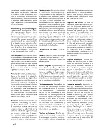 el analítico, el complejo o el creativo, para
llevar a cabo una valoración integral de
un problema en por lo menos dos sen-
tidos: la comprensión del problema en
sus componentes y el discernimiento de
las relaciones con el contexto que le dan
lugar y le permiten o impiden sostener
su funcionamiento.
Pensamiento y actuación estratégicos.
El pensamiento estratégico es la capa-
cidad intelectual para discernir y tomar
decisiones sobre cuál es la acción motriz
más conveniente en determinada situa-
ción, actividad o juego. La actuación es
la acción concreta que se asume a partir
de la decisión. Juntos le imprimen flui-
dez, orden y secuencia a las acciones a
partir de la lógica de la actividad y per-
miten hacer anticipaciones al momento
en que alguna condición se modifica.
Perfildeegreso.Conjuntodeconocimien-
tos, habilidades, y valores expresadas en
rasgos deseables para ser alcanzados por
el estudiante al concluir la educación obli-
gatoria. El logro de estos rasgos requiere
de la interacción entre el estudiante, el
docente y el currículo, con el adecuado
soporte de la escuela y el SEN.
Permanencia. Continuidad de un estu-
diante en los ciclos de la educación
obligatoria, las causas que la permiten,
y los indicadores estadísticos que la
describen. Es importante interpretar la
permanencia en términos de inclusión,
ya que los grupos o individuos que tie-
nen dificultades para lograrla suelen
ser aquellos que presentan condicio-
nes socioculturales, cognitivas, físicas
o emocionales que no son atendidas de
manera adecuada por el SEN.
Pertinencia. Correspondencia entre los
contenidos curriculares y las estrate-
gias de enseñanza con las necesidades
de aprendizaje, la oferta adecuada de
conocimientos y su adquisición en la
población estudiantil. La pertinencia es
una condición para el logro de la equi-
dad y la inclusión educativas, ya que las
necesidades de aprendizaje dependen
también de factores extra escolares.
Plan de estudios. Documentos en que
se establecen los propósitos de forma-
ción general y, en su caso, la adquisición
de conocimientos, habilidades, capaci-
dades y destrezas que correspondan a
cada nivel educativo; contenidos fun-
damentales de estudio, organizados en
asignaturas u otras unidades de apren-
dizaje que, como mínimo, el estudiante
debe acreditar para cumplir los propósi-
tos de cada nivel educativo; secuencias
indispensables que deben respetarse
entre las asignaturas o unidades de
aprendizaje y que constituyen un nivel
educativo; y criterios y procedimientos
de evaluación y acreditación para verifi-
car que el estudiante cumple los propó-
sitos de cada nivel educativo.
Planteamiento curricular. Véase cu-
rrículo.
Plantel. Cada centro educativo incluye
al personal y la infraestructura física.
Especialmente referido en la educación
media superior.
Plantilla completa. Disponibilidad de un
cuerpo docente que tenga suficientes
miembros para cubrir las plazas de cada
plantel. La posibilidad de disponer de per-
sonal posibilita la distribución equilibra-
da de las tareas, y permite a cada docente
concentrarse en atender de modo inte-
gral las necesidades estudiantiles.
Prácticas de cuidado. El cuidado es un
modo de ser esencialmente humano
que implica una actitud de preocupa-
ción, responsabilidad y compromiso
afectivo con las necesidades de otro
humano. Por ello, solo surge cuando la
existencia de alguien tiene importancia
para uno. Se cuida la vida en la escue-
la con la enseñanza práctica del amor
a la naturaleza, y con las reflexiones y
prácticas sobre la necesidad de la con-
vivencia pacífica y armónica entre los
integrantes de una sociedad.
Prácticas pedagógicas. Diseño, pla-
neación, implementación y evaluación
de estrategias educativas, sustenta-
das en modelos teóricos. Utilización de
estrategias didácticas y materiales en
la observación y el análisis de los estu-
diantes, que permitan comprender
las características específicas del grupo
real con el que se trabaja.
Programas de estudio. En ellos se
establecen, dentro de un plan de estu-
dios, los propósitos específicos de
aprendizaje de las asignaturas u otras
unidades de aprendizaje; así como
los criterios y procedimientos para
evaluar y acreditar su cumplimien-
to. Pueden incluir sugerencias sobre
métodos y actividades para alcanzar
dichos propósitos. Dados los espacios
de libertad y Autonomía curricular
considerados en la educación básica,
los programas pueden ser modifica-
dos en atención a las necesidades y
el contexto de los estudiantes, tras el
debido análisis y discusión en los gru-
pos colegiados.
Progreso tecnológico. Continua pro-
ducción de métodos para la trans-
formación del mundo material y la
resolución de problemas, mediante el
diseño de bienes y servicios. Lograrlo
requiere la socialización de habilida-
des y conocimientos entre la población,
el desarrollo de las capacidades para
aprender a aprender y aprender a hacer,
así como la estimulación de condicio-
nes para la creatividad y la innovación.
Propuesta curricular. Conjunto de
recursos pedagógicos (enfoques,
metodologías, orientaciones didácti-
cas, evaluación, etc.) que tienen como
propósito facilitar los procesos de
enseñanza-aprendizaje, que favorece
el desarrollo, la adquisición o el forta-
lecimiento de conocimientos, habili-
dades y actitudes de los alumnos; así
como materiales educativos (libros
impresos y digitales, videos, tutoriales,
técnicas y tecnologías de la informa-
ción y comunicación como software,
plataformas, chat, correo electrónico,
videoconferencias, etc.), derivados
de un tema específico que corresponde
a un tema general de cada ámbito del
componente curricular.
238
 