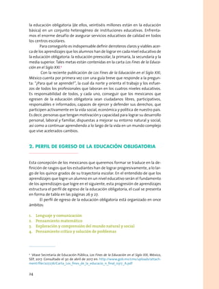 la educación obligatoria (de ellos, veintiséis millones están en la educación
básica) en un conjunto heterogéneo de instituciones educativas. Enfrenta-
mos el enorme desafío de asegurar servicios educativos de calidad en todos
los centros escolares.
Para conseguirlo es indispensable definir derroteros claros y viables acer-
ca de los aprendizajes que los alumnos han de lograr en cada nivel educativo de
la educación obligatoria: la educación preescolar, la primaria, la secundaria y la
media superior. Tales metas están contenidas en la carta Los Fines de la Educa-
ción en el Siglo XXI.2
Con la reciente publicación de Los Fines de la Educación en el Siglo XXI,
México cuenta por primera vez con una guía breve que responde a la pregun-
ta: “¿Para qué se aprende?”, la cual da norte y orienta el trabajo y los esfuer-
zos de todos los profesionales que laboran en los cuatros niveles educativos.
Es responsabilidad de todos, y cada uno, conseguir que los mexicanos que
egresen de la educación obligatoria sean ciudadanos libres, participativos,
responsables e informados; capaces de ejercer y defender sus derechos; que
participen activamente en la vida social, económica y política de nuestro país.
Es decir, personas que tengan motivación y capacidad para lograr su desarrollo
personal, laboral y familiar, dispuestas a mejorar su entorno natural y social,
así como a continuar aprendiendo a lo largo de la vida en un mundo complejo
que vive acelerados cambios.
2. PERFIL DE EGRESO DE LA EDUCACIÓN OBLIGATORIA
Esta concepción de los mexicanos que queremos formar se traduce en la de-
finición de rasgos que los estudiantes han de lograr progresivamente, a lo lar-
go de los quince grados de su trayectoria escolar. En el entendido de que los
aprendizajes que logre un alumno en un nivel educativo serán el fundamento
de los aprendizajes que logre en el siguiente, esta progresión de aprendizajes
estructura el perfil de egreso de la educación obligatoria, el cual se presenta
en forma de tabla en las páginas 26 y 27.
El perfil de egreso de la educación obligatoria está organizado en once
ámbitos:
1.	 Lenguaje y comunicación
2.	 Pensamiento matemático
3.	 Exploración y comprensión del mundo natural y social
4.	 Pensamiento crítico y solución de problemas
2
  Véase Secretaría de Educación Pública, Los Fines de la Educación en el Siglo XXI, México,
SEP, 2017. Consultado el 30 de abril de 2017 en: http://www.gob.mx/cms/uploads/attach-
ment/file/207276/Carta_Los_fines_de_la_educacio_n_final_0317_A.pdf
24
 