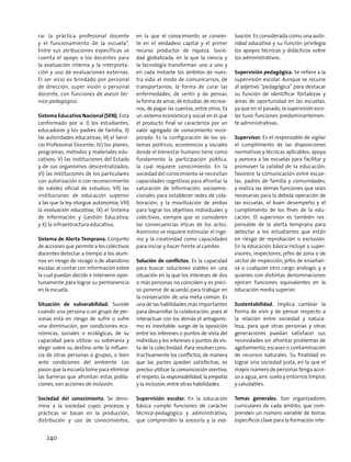 rar la práctica profesional docente
y el funcionamiento de la escuela”.
Entre sus atribuciones específicas se
cuenta el apoyo a los docentes para
la evaluación interna y la interpreta-
ción y uso de evaluaciones externas.
El ser vicio es brindado por personal
de dirección, super visión o personal
docente, con funciones de asesor téc-
nico pedagógico.
Sistema Educativo Nacional (SEN). Está
conformado por a: I) los estudiantes,
educadores y los padres de familia; II)
las autoridades educativas; III) el Servi-
cio Profesional Docente; IV) los planes,
programas, métodos y materiales edu-
cativos; V) las instituciones del Estado
y de sus organismos descentralizados;
VI) las instituciones de los particulares
con autorización o con reconocimiento
de validez oficial de estudios; VII) las
instituciones de educación superior
a las que la ley otorgue autonomía; VIII)
la evaluación educativa; IX) el Sistema
de Información y Gestión Educativa;
y X) la infraestructura educativa.
Sistema de Alerta Temprana. Conjunto
de acciones que permite a los colectivos
docentes detectar a tiempo a los alum-
nos en riesgo de rezago o de abandono
escolar, al contar con información sobre
la cual puedan decidir e intervenir opor-
tunamente para lograr su permanencia
en la escuela.
Situación de vulnerabilidad. Sucede
cuando una persona o un grupo de per-
sonas está en riesgo de sufrir o sufre
una disminución, por condiciones eco-
nómicas, sociales o ecológicas, de su
capacidad para utilizar su soberanía y
elegir sobre su destino ante la influen-
cia de otras personas o grupos, o bien
ante condiciones del ambiente. Los
pasos que la escuela tome para eliminar
las barreras que afrontan estas pobla-
ciones, son acciones de inclusión.
Sociedad del conocimiento. Se deno-
mina a la sociedad cuyos procesos y
prácticas se basan en la producción,
distribución y uso de conocimientos,
en la que el conocimiento se convier-
te en el verdadero capital y el primer
recurso productor de riqueza. Socie-
dad globalizada, en la que la ciencia y
la tecnología transforman uno a uno y
en cada instante los ámbitos de nues-
tra vida: el modo de comunicarnos, de
transportarnos; la forma de curar las
enfermedades, de sentir y de pensar;
la forma de amar, de estudiar, de recrear-
nos, de pagar las cuentas, entre otros. Es
un sistema económico y social en el que
el producto final se caracteriza por un
valor agregado de conocimiento incor-
porado. Es la configuración de los sis-
temas políticos, económicos y sociales
donde el bienestar humano tiene como
fundamento la participación pública,
la cual requiere conocimiento. En la
sociedad del conocimiento se necesitan
capacidades cognitivas para afrontar la
saturación de información; socioemo-
cionales para establecer redes de cola-
boración; y la movilización de ambas
para lograr los objetivos individuales y
colectivos, siempre que se consideren
las consecuencias éticas de los actos.
Asimismo se requiere estimular el inge-
nio y la creatividad como capacidades
para iniciar y hacer frente al cambio.
Solución de conflictos. Es la capacidad
para buscar soluciones viables en una
situación en la que los intereses de dos
o más personas no coinciden y es preci-
so ponerse de acuerdo para trabajar en
la consecución de una meta común. Es
una de las habilidades más importantes
para desarrollar la colaboración, pues al
interactuar con los demás el antagonis-
mo es inevitable: surge de la oposición
entre los intereses o puntos de vista del
individuo y los intereses o puntos de vis-
ta de la colectividad. Para resolver cons-
tructivamente los conflictos, de manera
que las partes queden satisfechas, es
preciso utilizar la comunicación asertiva,
el respeto, la responsabilidad, la empatía
y la inclusión, entre otras habilidades.
Supervisión escolar. En la educación
básica cumple funciones de carácter
técnico-pedagógico y administrativo,
que comprenden la asesoría y la eva-
luación. Es considerada como una auto-
ridad educativa y su función privilegia
los apoyos técnicos y didácticos sobre
los administrativos.
Supervisión pedagógica. Se refiere a la
supervisión escolar. Aunque se recurre
al adjetivo “pedagógica” para destacar
su función de identificar fortalezas y
áreas de oportunidad en las escuelas,
ya que en el pasado, la supervisión esco-
lar tuvo funciones predominantemen-
te administrativas.
Supervisor. Es el responsable de vigilar
el cumplimiento de las disposiciones
normativas y técnicas aplicables; apoya
y asesora a las escuelas para facilitar y
promover la calidad de la educación;
favorece la comunicación entre escue-
las, padres de familia y comunidades;
y realiza las demás funciones que sean
necesarias para la debida operación de
las escuelas, el buen desempeño y el
cumplimiento de los fines de la edu-
cación. El supervisor es también res-
ponsable de la alerta temprana para
detectar a los estudiantes que están
en riesgo de reprobación o exclusión.
En la educación básica incluye a super-
visores, inspectores, jefes de zona o de
sector de inspección, jefes de enseñan-
za o cualquier otro cargo análogo; y a
quienes con distintas denominaciones
ejercen funciones equivalentes en la
educación media superior.
Sustentabilidad. Implica cambiar la
forma de vivir y de pensar respecto a
la relación entre sociedad y natura-
leza, para que otras personas y otras
generaciones puedan satisfacer sus
necesidades sin afrontar problemas de
agotamiento, escasez o contaminación
de recursos naturales. Su finalidad es
lograr una sociedad justa, en la que el
mayor número de personas tenga acce-
so a agua, aire, suelo y entornos limpios
y saludables.
Temas generales. Son organizadores
curriculares de cada ámbito, que com-
prenden un número variable de temas
específicos clave para la formación inte-
240
 