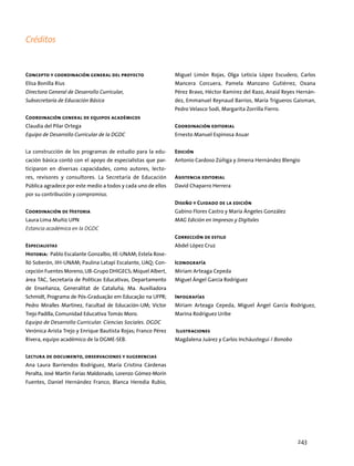 Créditos
Concepto y coordinación general del proyecto
Elisa Bonilla Rius
Directora General de Desarrollo Curricular,
Subsecretaría de Educación Básica
Coordinación general de equipos académicos
Claudia del Pilar Ortega
Equipo de Desarrollo Curricular de la DGDC
La construcción de los programas de estudio para la edu-
cación básica contó con el apoyo de especialistas que par-
ticiparon en diversas capacidades, como autores, lecto-
res, revisores y consultores. La Secretaría de Educación
Pública agradece por este medio a todos y cada uno de ellos
por su contribución y compromiso.
Coordinación de Historia
Laura Lima Muñiz UPN
Estancia académica en la DGDC
Especialistas
Historia: Pablo Escalante Gonzalbo, IIE-UNAM; Estela Rose-
lló Soberón, IIH-UNAM; Paulina Latapí Escalante, UAQ; Con-
cepción Fuentes Moreno, UB-Grupo DHIGECS; Miquel Albert,
área TAC, Secretaría de Políticas Educativas, Departamento
de Enseñanza, Generalitat de Cataluña; Ma. Auxiliadora
Schmidt, Programa de Pós-Graduação em Educação na UFPR;
Pedro Miralles Martínez, Facultad de Educación-UM; Víctor
Trejo Padilla, Comunidad Educativa Tomás Moro.
Equipo de Desarrollo Curricular. Ciencias Sociales. DGDC
Verónica Arista Trejo y Enrique Bautista Rojas; Franco Pérez
Rivera, equipo académico de la DGME-SEB.
Lectura de documento, observaciones y sugerencias
Ana Laura Barriendos Rodríguez, María Cristina Cárdenas
Peralta, José Martín Farías Maldonado, Lorenzo Gómez-Morín
Fuentes, Daniel Hernández Franco, Blanca Heredia Rubio,
Miguel Limón Rojas, Olga Leticia López Escudero, Carlos
Mancera Corcuera, Pamela Manzano Gutiérrez, Oxana
Pérez Bravo, Héctor Ramírez del Razo, Anaid Reyes Hernán-
dez, Emmanuel Reynaud Barrios, María Trigueros Gaisman,
Pedro Velasco Sodi, Margarita Zorrilla Fierro.
Coordinación editorial
Ernesto Manuel Espinosa Asuar
Edición
Antonio Cardoso Zúñiga y Jimena Hernández Blengio
Asistencia editorial
David Chaparro Herrera
Diseño y Cuidado de la edición
Gabino Flores Castro y María Ángeles González
MAG Edición en Impresos y Digitales
Corrección de estilo
Abdel López Cruz
Iconografía
Miriam Arteaga Cepeda
Miguel Ángel García Rodríguez
Infografías
Miriam Arteaga Cepeda, Miguel Ángel García Rodríguez,
Marina Rodríguez Uribe
Ilustraciones
Magdalena Juárez y Carlos Incháustegui / Bonobo
243
 