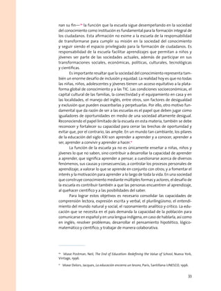 nan su fin—10
la función que la escuela sigue desempeñando en la sociedad
del conocimiento como institución es fundamental para la formación integral de
los ciudadanos. Esta afirmación no exime a la escuela de la responsabilidad
de transformarse para cumplir su misión en la sociedad del conocimiento
y seguir siendo el espacio privilegiado para la formación de ciudadanos. Es
responsabilidad de la escuela facilitar aprendizajes que permitan a niños y
jóvenes ser parte de las sociedades actuales, además de participar en sus
transformaciones sociales, económicas, políticas, culturales, tecnológicas
y científicas.
Es importante resaltar que la sociedad del conocimiento representa tam-
bién un enorme desafío de inclusión y equidad. La realidad hoy es que no todas
las niñas, niños, adolescentes y jóvenes tienen un acceso equitativo a la plata-
forma global de conocimiento y a las tic. Las condiciones socioeconómicas, el
capital cultural de las familias, la conectividad y el equipamiento en casa y en
las localidades, el manejo del inglés, entre otros, son factores de desigualdad
y exclusión que pueden exacerbarlas y perpetuarlas. Por ello, otro motivo fun-
damental que da razón de ser a las escuelas es el papel que deben jugar como
igualadores de oportunidades en medio de una sociedad altamente desigual.
Reconociendo el papel limitado de la escuela en esta materia, también se debe
reconocer y fortalecer su capacidad para cerrar las brechas de oportunidad y
evitar que, por el contrario, las amplíe. En un mundo tan cambiante, los pilares
de la educación del siglo XXI son aprender a aprender y a conocer, aprender a
ser, aprender a convivir y aprender a hacer.11
La función de la escuela ya no es únicamente enseñar a niñas, niños y
jóvenes lo que no saben, sino contribuir a desarrollar la capacidad de aprender
a aprender, que significa aprender a pensar; a cuestionarse acerca de diversos
fenómenos, sus causas y consecuencias; a controlar los procesos personales de
aprendizaje; a valorar lo que se aprende en conjunto con otros; y a fomentar el
interés y la motivación para aprender a lo largo de toda la vida. En una sociedad
que construye conocimiento mediante múltiples formas y actores, el desafío de
la escuela es contribuir también a que las personas encuentren al aprendizaje,
al quehacer científico y a las posibilidades del saber.
Para lograr estos objetivos es necesario consolidar las capacidades de
comprensión lectora, expresión escrita y verbal, el plurilingüismo, el entendi-
miento del mundo natural y social, el razonamiento analítico y crítico. La edu-
cación que se necesita en el país demanda la capacidad de la población para
comunicarse en español y en una lengua indígena, en caso de hablarla, así como
en inglés; resolver problemas; desarrollar el pensamiento hipotético, lógico-
matemático y científico; y trabajar de manera colaborativa.
10
  Véase Postman, Neil, The End of Education: Redefining the Value of School, Nueva York,
Vintage, 1996.
11
  Véase Delors, Jacques, La educación encierra un tesoro, París, Santillana-UNESCO, 1996.
33
 