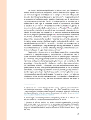 De manera destacada, el enfoque socioconstructivista, que considera re-
levante la interacción social del aprendiz, plantea la necesidad de explorar nue-
vas formas de lograr el aprendizaje que no siempre se han visto reflejadas en
las aulas. Considera al aprendizaje como “participación” o “negociación social”,
un proceso en el cual los contextos sociales y situacionales son de gran relevan-
cia para producir aprendizajes. Por ello, en esta perspectiva se reconoce que el
aprendizaje no tiene lugar en las mentes aisladas de los individuos, sino que es
el resultado de una relación activa entre el individuo y una situación, por eso el
conocimiento tiene, además, la característica de ser “situado”.24
A esta tradición
pertenecen las estrategias de aprendizaje que promueven la indagación, la crea-
tividad, la colaboración y la motivación. En particular sobresale el aprendizaje
basado en preguntas, problemas y proyectos,25
el cual considera los intereses de
los alumnos y los fomenta mediante su apropiación e investigación. Este méto-
do permite a los estudiantes construir y organizar conocimientos, apreciar al-
ternativas, aplicar procesos disciplinarios a los contenidos de la materia —por
ejemplo, la investigación histórica o científica y el análisis literario— y presentar
resultados. La libertad para elegir e investigar temas y presentarlos en público
mediante conferencias, así como la reflexión y el diálogo posterior sobre sus in-
tereses y hallazgos, da lugar al aprendizaje profundo.26
Igualmente, métodos como el aprendizaje cooperativo o colaborativo
—mediante el trabajo en equipo— y modelos como el aula invertida —en el
que el estudiante lleva a cabo parte del proceso de aprendizaje por cuenta pro-
pia y fuera del aula, principalmente usando recursos tecnológicos, para poste-
riormente dar lugar mediante la discusión y la reflexión a la consolidación del
aprendizaje— fomentan que los estudiantes movilicen diversos conocimien-
tos, habilidades, actitudes y valores para adaptarse a situaciones nuevas, y em-
pleen diversos recursos para aprender y resolver problemas. El uso de este tipo
de métodos y las estrategias que de ellos se derivan, contribuyen a que los estu-
diantes logren aprendizajes significativos, pues les permiten aplicar los conoci-
mientos escolares a problemas de su vida. Por su parte, el juego —en todos los
niveles educativos, pero de manera destacada en preescolar—, el uso y la pro-
ducción de recursos didácticos y el trabajo colaborativo mediante herramientas
24
  Véase Lave, Jean y Etienne Wenger, Situated Learning. Legitimate peripheral participa-
tion, Cambridge, University of Cambridge Press, 1991 / Véase también: Díaz Barriga, Frida,
“Cognición situada y estrategias para el aprendizaje significativo”, en Revista Electrónica de
Investigación Educativa, vol. 5, núm. 2, 2003. Consultado el 4 de octubre de 2016 en: http://
redie.ens.uabc.mx/vol5no2/contenido-arceo.html
25
  Barron, Brigitt y Linda Darling Hammond, “Perspectivas y desafíos de los enfoques basa-
dos en la indagación”, en Aguerrondo, Inés (coord.), op. cit., pp. 160-183.
26
  El proceso de reflexión posterior a la presentación de resultados de los estudiantes
suele conocerse por varios nombres, entre los que destacan diálogo y clase dialogada. En
este, los estudiantes y docentes crean nuevos significados propios y dan espacio a nuevas
preguntas. Véase Freinet, Celestin, Técnicas Freinet de la escuela moderna, México, Siglo
XXI, 2005.
37
 