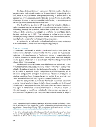En el caso de las condiciones y acciones en el ámbito escolar, estas deben
ser gestionadas en la escuela en ejercicio de su autonomía de gestión y sobre
todo desde el aula, sustentadas en el profesionalismo y la responsabilidad de
los docentes, el trabajo colectivo sistemático del Consejo Técnico Escolar (CTE),
el liderazgo directivo, la corresponsabilidad de la familia y el acompañamiento
cercano y especializado de la supervisión escolar.
Una de las formas que tiene el SEN para determinar en qué medida las es-
cuelas mexicanas cuentan con las condiciones básicas para su operación y funcio-
namiento y, por ende, con los medios para alcanzar los fines de la educación es la
Evaluación de las condiciones básicas para la enseñanza y el aprendizaje (ECEA),
diseñada y aplicada por el INEE.29
Esta evaluación se enfoca tanto en recursos
como en procesos y sus resultados han de orientar a las autoridades educativas,
federal y locales para diseñar políticas y orientar presupuestos.
A continuación se explican los medios (los cómo) que son necesarios para
alcanzar los fines educativos antes descritos (los qué y para qué).
Ética del cuidado
El cuidado está basado en el respeto.30
El término cuidado tiene varias de-
nominaciones: atención, reconocimiento del otro, aprecio por nuestros se-
mejantes. La ética del cuidado se fundamenta en que el servicio educativo
lo ofrecen y también lo reciben personas. De ahí que las relaciones interper-
sonales que se establecen en la escuela son determinantes para valorar la
calidad del servicio educativo.
La ética del cuidado se basa en el reconocimiento de uno mismo, la em-
patía, la conciencia del cuidado personal y el reconocimiento de las responsa-
bilidades de cada uno hacia los demás. Requiere fomentar el interés por ayu-
dar, actuar en el momento debido, comprender el mundo como una red de
relaciones e impulsar los principios de solidaridad y tolerancia. Si se pone en
práctica, propicia un buen clima escolar, genera sentido de pertenencia y, por
tanto, resulta indispensable para lograr los procesos de inclusión.
Los tres componentes curriculares (Formación académica, Desarrollo
personal y social y Autonomía curricular) están enmarcados por la ética del
cuidado, que es la responsabilidad de profesores, directivos, familia y alumnos
para lograr el bienestar de todos los miembros de la comunidad escolar. La
ética del cuidado se manifiesta en todos los intercambios que ocurren en
la escuela entre las personas que conforman la comunidad escolar; al adquirir
29
Para mayor información sobre esta evaluación, véase Instituto Nacional para la Evalua-
ción de la Educación, ¿Cómo son nuestras escuelas? La evaluación de condiciones básicas para
la enseñanza y el aprendizaje, México, INEE. Consultado el 29 de abril de 2017 en: http://
publicaciones.inee.edu.mx/buscadorPub/P2/A/312/P2A312.pdf
30
  Uno de los teóricos de la ética del cuidado es el filósofo colombiano Bernardo Toro. Véase
Mujica, Christian (comp.), “Bernardo Toro El Cuidado”, video en línea, YouTube, 2012. Con-
sultado el 11 de abril de 2017 en: https://www.youtube.com/watch?v=1AQLkAT6xmEt=75s
40
 