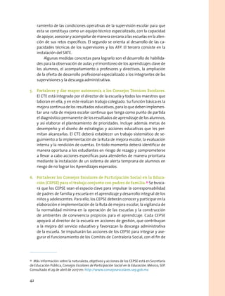 ramiento de las condiciones operativas de la supervisión escolar para que
esta se constituya como un equipo técnico especializado, con la capacidad
de apoyar, asesorar y acompañar de manera cercana a las escuelas en la aten-
ción de sus retos específicos. El segundo se orienta al desarrollo de las ca-
pacidades técnicas de los supervisores y los ATP. El tercero consiste en la
instalación del SATE.
Algunas medidas concretas para lograrlo son el desarrollo de habilida-
des para la observación de aulas y el monitoreo de los aprendizajes clave de
los alumnos, el acompañamiento a profesores y directivos, la ampliación
de la oferta de desarrollo profesional especializado a los integrantes de las
supervisiones y la descarga administrativa.
5.	 Fortalecer y dar mayor autonomía a los Consejos Técnicos Escolares.
El CTE está integrado por el director de la escuela y todos los maestros que
laboran en ella, y en este realizan trabajo colegiado. Su función básica es la
mejora continua de los resultados educativos, para lo que deben implemen-
tar una ruta de mejora escolar continua que tenga como punto de partida
el diagnóstico permanente de los resultados de aprendizaje de los alumnos,
y así elaborar el planteamiento de prioridades. Incluye además metas de
desempeño y el diseño de estrategias y acciones educativas que les per-
mitan alcanzarlas. El CTE deberá establecer un trabajo sistemático de se-
guimiento a la implementación de la Ruta de mejora escolar, la evaluación
interna y la rendición de cuentas. En todo momento deberá identificar de
manera oportuna a los estudiantes en riesgo de rezago y comprometerse
a llevar a cabo acciones específicas para atenderlos de manera prioritaria
mediante la instalación de un sistema de alerta temprana de alumnos en
riesgo de no lograr los Aprendizajes esperados.
6.	 Fortalecer los Consejos Escolares de Participación Social en la Educa-
ción (CEPSE) para el trabajo conjunto con padres de familia.33
Se busca-
rá que los CEPSE sean el espacio clave para impulsar la corresponsabilidad
de padres de familia y escuela en el aprendizaje y desarrollo integral de los
niños y adolescentes. Para ello, los CEPSE deberán conocer y participar en la
elaboración e implementación de la Ruta de mejora escolar, la vigilancia de
la normalidad mínima en la operación de las escuelas y la construcción
de ambientes de convivencia propicios para el aprendizaje. Cada CEPSE
apoyará al director de la escuela en acciones de gestión, que contribuyan
a la mejora del servicio educativo y favorezcan la descarga administrativa
de la escuela. Se impulsarán las acciones de los CEPSE para integrar y ase-
gurar el funcionamiento de los Comités de Contraloría Social, con el fin de
33
  Más información sobre la naturaleza, objetivos y acciones de los CEPSE está en Secretaría
de Educación Pública, Consejos Escolares de Participación Social en la Educación, México, SEP.
Consultado el 29 de abril de 2017 en: http://www.consejosescolares.sep.gob.mx
42
 