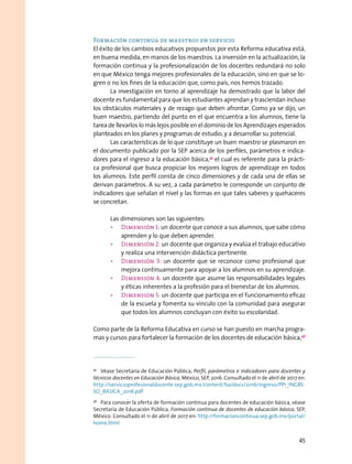 Formación continua de maestros en servicio
El éxito de los cambios educativos propuestos por esta Reforma educativa está,
en buena medida, en manos de los maestros. La inversión en la actualización, la
formación continua y la profesionalización de los docentes redundará no solo
en que México tenga mejores profesionales de la educación, sino en que se lo-
gren o no los fines de la educación que, como país, nos hemos trazado.
La investigación en torno al aprendizaje ha demostrado que la labor del
docente es fundamental para que los estudiantes aprendan y trasciendan incluso
los obstáculos materiales y de rezago que deben afrontar. Como ya se dijo, un
buen maestro, partiendo del punto en el que encuentra a los alumnos, tiene la
tarea de llevarlos lo más lejos posible en el dominio de los Aprendizajes esperados
planteados en los planes y programas de estudio, y a desarrollar su potencial.
Las características de lo que constituye un buen maestro se plasmaron en
el documento publicado por la SEP acerca de los perfiles, parámetros e indica-
dores para el ingreso a la educación básica,35
el cual es referente para la prácti-
ca profesional que busca propiciar los mejores logros de aprendizaje en todos
los alumnos. Este perfil consta de cinco dimensiones y de cada una de ellas se
derivan parámetros. A su vez, a cada parámetro le corresponde un conjunto de
indicadores que señalan el nivel y las formas en que tales saberes y quehaceres
se concretan.
Las dimensiones son las siguientes:
•	 Dimensión 1: un docente que conoce a sus alumnos, que sabe cómo
aprenden y lo que deben aprender.
•	 Dimensión 2: un docente que organiza y evalúa el trabajo educativo
y realiza una intervención didáctica pertinente.
•	 Dimensión 3: un docente que se reconoce como profesional que
mejora continuamente para apoyar a los alumnos en su aprendizaje.
•	 Dimensión 4: un docente que asume las responsabilidades legales
y éticas inherentes a la profesión para el bienestar de los alumnos.
•	 Dimensión 5: un docente que participa en el funcionamiento eficaz
de la escuela y fomenta su vínculo con la comunidad para asegurar
que todos los alumnos concluyan con éxito su escolaridad.
Como parte de la Reforma Educativa en curso se han puesto en marcha progra-
mas y cursos para fortalecer la formación de los docentes de educación básica,36
35
  Véase Secretaría de Educación Pública, Perfil, parámetros e indicadores para docentes y
técnicos docentes en Educación Básica, México, SEP, 2016. Consultado el 11 de abril de 2017 en:
http://servicioprofesionaldocente.sep.gob.mx/content/ba/docs/2016/ingreso/PPI_INGRE-
SO_BASICA_2016.pdf
36
  Para conocer la oferta de formación continua para docentes de educación básica, véase
Secretaría de Educación Pública, Formación continua de docentes de educación básica, SEP,
México. Consultado el 11 de abril de 2017 en: http://formacioncontinua.sep.gob.mx/portal/
home.html
45
 
