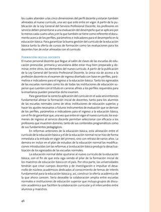 los cuales atienden a las cinco dimensiones del perfil docente y estarán también
alineados al nuevo currículo, una vez que este entre en vigor. A partir de la pu-
blicación de la Ley General del Servicio Profesional Docente, los profesores en
servicio deben presentarse a una evaluación del desempeño que se aplicará por
lo menos cada cuatro años y en la que también se tiene como referente el docu-
mento acerca de los perfiles, parámetros e indicadores para el desempeño en la
educación básica. Para garantizar la buena gestión del currículo de la educación
básica tanto la oferta de cursos de formación como las evaluaciones para los
docentes han de estar alineadas con el currículo.
Formación inicial docente
El nuevo personal docente que llegue al salón de clases de las escuelas de edu-
cación preescolar, primaria y secundaria debe estar muy bien preparado y do-
minar, entre otros, los elementos del nuevo currículo. A partir de la publicación
de la Ley General del Servicio Profesional Docente, la única vía de acceso a la
profesión docente es el examen de ingreso diseñado con base en perfiles, pará-
metros e indicadores para el ingreso a la educación básica. Tanto los egresados
de las escuelas normales como los de todas las instituciones de educación su-
perior que cuenten con el título en carreras afines a los perfiles requeridos para
la enseñanza pueden presentar dicho examen.
Para garantizar la correcta aplicación del currículo en el aula será entonces
fundamental alinear la formación inicial de docentes, tanto para los alumnos
de las escuelas normales como de otras instituciones de educación superior, y
hacer los ajustes necesarios a futuros instrumentos de evaluación que se derivan
de los perfiles, parámetros e indicadores para el ingreso a la educación básica,
con el fin de garantizar que, una vez que entre en vigor el nuevo currículo, los exá-
menes de ingreso al servicio docente permitan seleccionar con eficacia a los
profesores que muestren dominio, tanto de sus contenidos programáticos como
de sus fundamentos pedagógicos.
En reformas anteriores de la educación básica, esta alineación entre el
currículo de la educación básica y el de la educación normal no se hizo de forma
inmediata a la entrada en vigor del primero, sino con retraso de varios años. La
demora en incluir en el plan de estudios de la educación normal las modifica-
ciones introducidas con las reformas a la educación básica produjo la desactua-
lización de los egresados de las escuelas normales.
La educación normal debe ajustarse al nuevo currículo de la educación
básica, con el fin de que esta siga siendo el pilar de la formación inicial de
los maestros de educación básica en el país. Por otra parte, las universidades
tendrán que crear cuerpos docentes y de investigación e impulsar el desa-
rrollo de núcleos académicos dedicados al conocimiento de temas de interés
fundamental para la educación básica y, así, construir la oferta académica de
la que ahora carecen. Sería deseable la colaboración amplia entre escuelas
normales e instituciones de educación superior que incluya grupos de discu-
sión académica que faciliten la colaboración curricular y el intercambio entre
alumnos y maestros.
46
 