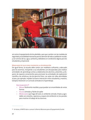 así como el equipamiento de los planteles, para que cuenten con las medidas de
seguridad y accesibilidad necesarias para la atención de toda su población escolar,
y con servicio de luz, agua, sanitarios y bebederos en condiciones dignas para los
estudiantes y el personal.
Mobiliario de aula para favorecer la colaboración
De igual forma, la escuela debe contar con mobiliario suficiente y adecuado
para los alumnos, incluyendo a sus estudiantes con discapacidad, para realizar
actividades de aprendizaje activo y colaborativo de alumnos y docentes, y dis-
poner de espacios convenientes para promover las actividades de exploración
científica, las artísticas y las de ejercicio físico. Las aulas con sillas atornilladas
al piso, por ejemplo, impiden la buena interacción entre estudiante y maestro,
tampoco favorecen un currículo centrado en el aprendizaje.
Equipamiento 39
•	 Mesas fácilmente movibles y que puedan ser ensambladas de varias
formas
•	 Sillas cómodas y fáciles de apilar
•	 Mobiliario que haga del aula un ambiente cómodo, limpio y agra-
dable con estantes, cajoneras y espacio de exhibición en las paredes
para mostrar el trabajo de los alumnos.
39
  En breve, el INIFED dará a conocer la Norma Mexicana para el Equipamiento Escolar.
50
 
