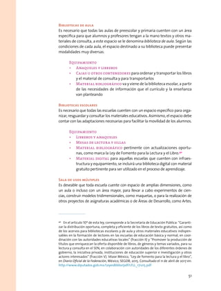 Bibliotecas de aula
Es necesario que todas las aulas de preescolar y primaria cuenten con un área
específica para que alumnos y profesores tengan a la mano textos y otros ma-
teriales de consulta, a este espacio se le denomina biblioteca de aula. Según las
condiciones de cada aula, el espacio destinado a su biblioteca puede presentar
modalidades muy diversas.
Equipamiento
•	 Anaqueles y libreros
•	 Cajas u otros contenedores para ordenar y transportar los libros
y el material de consulta y para transportarlos
•	 Material bibliográfico va y viene de la biblioteca escolar, a partir
de las necesidades de información que el currículo y la enseñanza
van planteando
Bibliotecas escolares
Es necesario que todas las escuelas cuenten con un espacio específico para orga-
nizar, resguardar y consultar los materiales educativos. Asimismo, el espacio debe
contar con las adaptaciones necesarias para facilitar la movilidad de los alumnos.
Equipamiento
•	 Libreros y anaqueles
•	 Mesas de lectura y sillas
•	 Material bibliográfico pertinente con actualizaciones oportu-
nas, como marca la Ley de Fomento para la Lectura y el Libro.40
•	 Material digital para aquellas escuelas que cuenten con infraes-
tructura y equipamiento, se incluirá una biblioteca digital con material
gratuito pertinente para ser utilizado en el proceso de aprendizaje.
Sala de usos múltiples
Es deseable que toda escuela cuente con espacio de amplias dimensiones, como
un aula o incluso con un área mayor, para llevar a cabo experimentos de cien-
cias, construir modelos tridimensionales, como maquetas, o para la realización de
otros proyectos de asignaturas académicas o de Áreas de Desarrollo, como Artes.
40
  En el artículo 10º de esta ley, corresponde a la Secretaría de Educación Pública: “Garanti-
zar la distribución oportuna, completa y eficiente de los libros de texto gratuitos, así como
de los acervos para bibliotecas escolares y de aula y otros materiales educativos indispen-
sables en la formación de lectores en las escuelas de educación básica y normal, en coor-
dinación con las autoridades educativas locales” (fracción II) y “Promover la producción de
títulos que enriquezcan la oferta disponible de libros, de géneros y temas variados, para su
lectura y consulta en el SEN, en colaboración con autoridades de los diferentes órdenes de
gobierno, la iniciativa privada, instituciones de educación superior e investigación y otros
actores interesados” (fracción V). Véase México, “Ley de fomento para la lectura y el libro”,
en Diario Oficial de la Federación, México, SEGOB, 2015. Consultado el 11 de abril de 2017 en:
http://www.diputados.gob.mx/LeyesBiblio/pdf/LFLL_171215.pdf
51
 