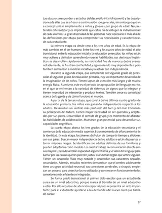 Las etapas corresponden a estadios del desarrollo infantil y juvenil, y las descrip-
ciones de ellas que se ofrecen a continuación son generales, sin embargo ayudan
a conceptualizar ampliamente a niños y jóvenes por grupo de edad. No pre-
tenden estereotipar y es importante que estas no desdibujen la individualidad
de cada alumno. La gran diversidad de las personas hace necesario ir más allá de
las definiciones por etapa para comprender las necesidades y características
de cada estudiante.
La primera etapa va desde cero a los tres años de edad. Es la etapa de
más cambios en el ser humano. Entre los tres y los cuatro años de edad, el año
transicional entre la educación inicial y la educación preescolar, los niños están
muy activos y disfrutan aprendiendo nuevas habilidades, sus destrezas lingüís-
ticas se desarrollan rápidamente, su motricidad fina de manos y dedos avanza
notablemente, se frustran con facilidad y siguen siendo muy dependientes, pero
también comienzan a mostrar iniciativa y a actuar con independencia.
Durante la segunda etapa, que comprende del segundo grado de prees-
colar al segundo grado de educación primaria, hay un importante desarrollo de
la imaginación de los niños. Tienen lapsos de atención más largos y de mucha
energía física. Asimismo, este es el periodo de apropiación del lenguaje escrito,
en el que se enfrentan a la variedad de sistemas de signos que lo integran y
tienen necesidad de interpretar y producir textos. También crece su curiosidad
acerca de la gente y de cómo funciona el mundo.
A partir de la tercera etapa, que consta de los últimos cuatro grados de
la educación primaria, los niños van ganando independencia respecto a los
adultos. Desarrollan un sentido más profundo del bien y del mal. Comienza
su percepción del futuro. Tienen mayor necesidad de ser queridos y acepta-
dos por sus pares. Desarrollan el sentido de grupo y es momento de afianzar
las habilidades de colaboración. Muestran gran potencial para desarrollar sus
capacidades cognitivas.
La cuarta etapa abarca los tres grados de la educación secundaria y el
comienzo de la educación media superior. Es un momento de afianzamiento de
la identidad. En esta etapa, los jóvenes disfrutan de compartir tiempo y aficiones
con sus pares. Buscan mayor independencia de los adultos y están dispuestos a
tomar mayores riesgos. Se identifican con adultos distintos de sus familiares y
pueden adoptarlos como modelo. Les cuesta trabajo la comunicación directa con
susmayores,perodesarrollancapacidadargumentativaysevalendellenguajepara
luchar por las causas que les parecen justas. Cuestionan reglas que antes seguían.
Tienen un desarrollo físico muy notable y desarrollan sus caracteres sexuales
secundarios. Además, estudios recientes demuestran que el cerebro adolescente
tiene una gran actividad neuronal; sus conexiones cerebrales, o sinapsis, empie-
zan un proceso para desechar las no utilizadas y conservar en funcionamiento las
conexiones más eficientes e integradas.
Se llama grado transicional al primer ciclo escolar que un estudiante
cursa en un nivel educativo, porque marca el tránsito de un nivel educativo
a otro. Por ello requiere de atención especial pues representa un reto impor-
tante para el estudiante ajustarse a las demandas del nuevo nivel que habrá
de cursar.
57
 