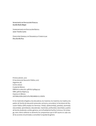 Secretaría de Educación Pública
Aurelio Nuño Mayer
Subsecretaría de Educación Básica
Javier Treviño Cantú
Dirección General de Desarrollo Curricular
Elisa Bonilla Rius
Primera edición, 2017
© Secretaría de Educación Pública, 2017
Argentina 28,
Centro 06020
Ciudad de México
ISBN de la colección: 978-607-97644-4-9
ISBN: 978-607-8558-25-4
Impreso en México
DISTRIBUCIÓN GRATUITA-PROHIBIDA SU VENTA
En los materiales dirigidos a las educadoras, las maestras, los maestros, las madres y los
padres de familia de educación preescolar, primaria y secundaria, la Secretaría de Edu-
cación Pública (SEP) emplea los términos: niño(s), adolescente(s), joven(es), alumno(s),
educando(s), aprendiz(ces), educadora(s), maestro(s), profesor(es), docente(s) y padres
de familia aludiendo a ambos géneros, con la finalidad de facilitar la lectura. Sin embar-
go, este criterio editorial no demerita los compromisos que la SEP asume en cada una
de las acciones encaminadas a consolidar la equidad de género.
 