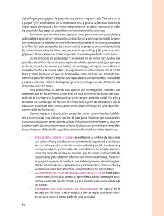 del enfoque pedagógico. Se pasó de una visión muy centrada “en los cantos
y juegos”, y en el desarrollo de la motricidad fina y gruesa, a otra que destacó la
importancia de educar a los niños integralmente, es decir, reconoció el valor
de desarrollar los aspectos cognitivos y emocionales de los alumnos.
Considerar que los niños son sujetos activos, pensantes, con capacidades y
potencialparaaprendereninteracciónconsuentorno,yquelosprocesosdedesarro-
llo y aprendizaje se interrelacionan e influyen mutuamente es la visión que sustenta
este Plan. Con esta perspectiva se da continuidad al proyecto de transformación de
las concepciones sobre los niños, sus procesos de aprendizaje y las prácticas peda-
gógicas en la educación preescolar, impulsado en nuestro país desde el año 2002.
En los procesos de aprendizaje y desarrollo de los niños hay pautas que
permiten identificar determinados logros en edades aproximadas (por ejemplo,
sentarse, empezar a caminar y a hablar). Sin embargo, los logros no se alcanzan
invariablemente a la misma edad. Las experiencias e interacciones con el medio
físico y social (cultural) en que se desenvuelve cada niño son un estímulo fun-
damental para fortalecer y ampliar sus capacidades, conocimientos, habilidades
y valores; además, factores biológicos (genéticos) influyen en las diferencias de
desarrollo entre los niños.
Esta perspectiva es acorde con aportes de investigación recientes que
sostienen que en los primeros cinco años de vida se forman las bases del desa-
rrollo de la inteligencia, la personalidad y el comportamiento social. Por ello, y
teniendo en cuenta que en México los niños son sujetos de derechos y que la
educación es uno de ellos, la educación preescolar tiene lugar en una etapa fun-
damental de su formación.
Cuando ingresan a la educación preescolar, tienen conocimientos, habilida-
des y experiencias muy diversas que son la base para fortalecer sus capacidades.
Cursar una educación preescolar de calidad influye positivamente en su vida y en
su desempeño durante los primeros años de la educación primaria por tener efec-
tos positivos en el desarrollo cognitivo, emocional y social, como los siguientes:
•	 Representa oportunidades de extender su ámbito de relaciones
con otros niños y adultos en un ambiente de seguridad y confianza,
de contacto y exploración del mundo natural y social, de observar y
manipular objetos y materiales de uso cotidiano, de ampliar su cono-
cimiento concreto acerca del mundo que los rodea y desarrollar las
capacidades para obtener información intencionalmente, formular-
se preguntas, poner a prueba lo que saben y piensan, deducir y gene-
ralizar, reformular sus explicaciones y familiarizarse con la lectura y
la escritura como herramientas fundamentales del aprendizaje.
•	 La convivencia y las interacciones en los juegos entre pares,
construyen la identidad personal, aprenden a actuar con mayor auto-
nomía, a apreciar las diferencias y a ser sensibles a las necesidades de
los demás.
•	 Aprenden que las formas de comportarse en casa y en la
escuela son distintas y están sujetas a ciertas reglas que deben aten-
derse para convivir como parte de una sociedad.
60
 