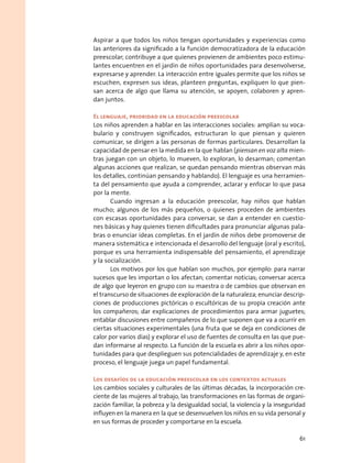 Aspirar a que todos los niños tengan oportunidades y experiencias como
las anteriores da significado a la función democratizadora de la educación
preescolar; contribuye a que quienes provienen de ambientes poco estimu-
lantes encuentren en el jardín de niños oportunidades para desenvolverse,
expresarse y aprender. La interacción entre iguales permite que los niños se
escuchen, expresen sus ideas, planteen preguntas, expliquen lo que pien-
san acerca de algo que llama su atención, se apoyen, colaboren y apren-
dan juntos.
El lenguaje, prioridad en la educación preescolar
Los niños aprenden a hablar en las interacciones sociales: amplían su voca-
bulario y construyen significados, estructuran lo que piensan y quieren
comunicar, se dirigen a las personas de formas particulares. Desarrollan la
capacidad de pensar en la medida en la que hablan (piensan en voz alta mien-
tras juegan con un objeto, lo mueven, lo exploran, lo desarman; comentan
algunas acciones que realizan, se quedan pensando mientras observan más
los detalles, continúan pensando y hablando). El lenguaje es una herramien-
ta del pensamiento que ayuda a comprender, aclarar y enfocar lo que pasa
por la mente.
Cuando ingresan a la educación preescolar, hay niños que hablan
mucho; algunos de los más pequeños, o quienes proceden de ambientes
con escasas oportunidades para conversar, se dan a entender en cuestio-
nes básicas y hay quienes tienen dificultades para pronunciar algunas pala-
bras o enunciar ideas completas. En el jardín de niños debe promoverse de
manera sistemática e intencionada el desarrollo del lenguaje (oral y escrito),
porque es una herramienta indispensable del pensamiento, el aprendizaje
y la socialización.
Los motivos por los que hablan son muchos, por ejemplo: para narrar
sucesos que les importan o los afectan; comentar noticias; conversar acerca
de algo que leyeron en grupo con su maestra o de cambios que observan en
el transcurso de situaciones de exploración de la naturaleza; enunciar descrip-
ciones de producciones pictóricas o escultóricas de su propia creación ante
los compañeros; dar explicaciones de procedimientos para armar juguetes;
entablar discusiones entre compañeros de lo que suponen que va a ocurrir en
ciertas situaciones experimentales (una fruta que se deja en condiciones de
calor por varios días) y explorar el uso de fuentes de consulta en las que pue-
dan informarse al respecto. La función de la escuela es abrir a los niños opor-
tunidades para que desplieguen sus potencialidades de aprendizaje y, en este
proceso, el lenguaje juega un papel fundamental.
Los desafíos de la educación preescolar en los contextos actuales
Los cambios sociales y culturales de las últimas décadas, la incorporación cre-
ciente de las mujeres al trabajo, las transformaciones en las formas de organi-
zación familiar, la pobreza y la desigualdad social, la violencia y la inseguridad
influyen en la manera en la que se desenvuelven los niños en su vida personal y
en sus formas de proceder y comportarse en la escuela.
61
 