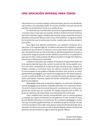 una educación integral para todos
Hoy vivimos en un mundo complejo e interconectado, cada vez más desafiante,
que cambia a una velocidad inédita. En muchos sentidos, más que una era de
cambios, nos encontramos frente a un cambio de era.
En medio de esta incertidumbre, tenemos la responsabilidad de preparar
a nuestros hijos e hijas para que puedan afrontar el difícil momento histórico
que están viviendo y logren realizarse plenamente. Estoy convencido de que el
presente y el futuro de México están en los niños y jóvenes. Si logramos darles
las herramientas que necesitan para triunfar, nuestro país será más próspero,
justo y libre.
Para lograr este objetivo necesitamos una auténtica revolución de la
educación. A lo largo del siglo XX, el sistema educativo hizo realidad su utopía
fundacional, que era llevar un maestro y una escuela hasta el último rincón del
país. Hoy tenemos que ser más ambiciosos y, además de garantizar el acceso a
la educación, asegurar que esta sea de calidad y se convierta en una plataforma
para que los niños, niñas y jóvenes de México triunfen en el siglo XXI. Debemos
educar para la libertad y la creatividad.
La Reforma Educativa que impulsó el Presidente Enrique Peña Nieto nos
da la oportunidad de hacer este cambio. A partir de ella, hemos podido cons-
truir una visión compartida de la educación que necesita el país. Después de
amplias consultas y numerosos foros con diversos sectores de la población,
en marzo pasado se hizo público el Modelo Educativo. Este contiene un nuevo
planteamiento pedagógico, que requiere la reorganización del sistema educati-
vo y de sus políticas públicas. En suma, considera los pasos que debemos seguir
todos, autoridades, maestros, padres de familia, estudiantes y la sociedad en
general, para lograrlo.
Aprendizajes Clave para la educación integral es la concreción del planea-
miento pedagógico que propone el Modelo Educativo en la educación básica.
Tal como lo marca la Ley General de Educación, se estructura en un Plan y pro-
gramas de estudio que son resultado del trabajo conjunto entre la SEP y un
grupo de maestros y de especialistas muy destacados de nuestro país.
Hacer realidad estos cambios trascendentales será un proceso gradual
y complejo que supera el horizonte de este gobierno. El reto consiste en hacer
de este Modelo Educativo, y en particular de su proyecto pedagógico, mucho
más que una política gubernamental, un verdadero proyecto nacional. Ha sido
un honor encabezar esta noble tarea porque estoy convencido del poder de la
educación. En ella se encuentra no solo la oportunidad de cambiar la vida de las
personas, sino de transformar algo mucho más grande: México.
Aurelio Nuño Mayer
Secretario de Educación Pública
 