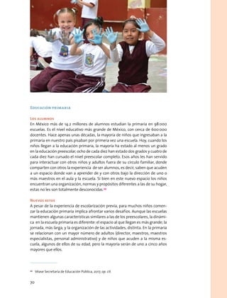 Educación primaria
Los alumnos
En México más de 14.2 millones de alumnos estudian la primaria en 98 000
escuelas. Es el nivel educativo más grande de México, con cerca de 600 000
docentes. Hace apenas unas décadas, la mayoría de niños que ingresaban a la
primaria en nuestro país pisaban por primera vez una escuela. Hoy, cuando los
niños llegan a la educación primaria, la mayoría ha estado al menos un grado
en la educación preescolar, ocho de cada diez han estado dos grados y cuatro de
cada diez han cursado el nivel preescolar completo. Esos años les han servido
para interactuar con otros niños y adultos fuera de su círculo familiar, donde
comparten con otros la experiencia de ser alumnos, es decir, saben que acuden
a un espacio donde van a aprender de y con otros bajo la dirección de uno o
más maestros en el aula y la escuela. Si bien en este nuevo espacio los niños
encuentran una organización, normas y propósitos diferentes a las de su hogar,
estas no les son totalmente desconocidas.49
Nuevos retos
A pesar de la experiencia de escolarización previa, para muchos niños comen-
zar la educación primaria implica afrontar varios desafíos. Aunque las escuelas
mantienen algunas características similares a las de los preescolares, la dinámi-
ca en la escuela primaria es diferente: el espacio al que llegan es más grande; la
jornada, más larga, y la organización de las actividades, distinta. En la primaria
se relacionan con un mayor número de adultos (director, maestros, maestros
especialistas, personal administrativo) y de niños que acuden a la misma es-
cuela, algunos de ellos de su edad, pero la mayoría serán de uno a cinco años
mayores que ellos.
49
  Véase Secretaría de Educación Pública, 2017, op. cit.
70
 