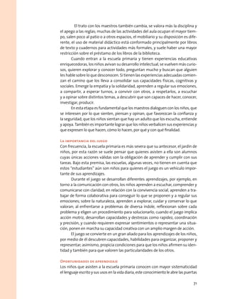 El trato con los maestros también cambia, se valora más la disciplina y
el apego a las reglas; muchas de las actividades del aula ocupan el mayor tiem-
po, salen poco al patio o a otros espacios, el mobiliario y su disposición es dife-
rente, el uso de material didáctico está conformado principalmente por libros
de texto y cuadernos para actividades más formales, y suele haber una mayor
restricción sobre el préstamo de los libros de la biblioteca.
Cuando entran a la escuela primaria y tienen experiencias educativas
enriquecedoras, los niños avivan su desarrollo intelectual, se vuelven más curio-
sos, quieren explorar y conocer todo, preguntan mucho y buscan que alguien
les hable sobre lo que desconocen. Si tienen las experiencias adecuadas comien-
zan el camino que los lleva a consolidar sus capacidades físicas, cognitivas y
sociales. Emerge la empatía y la solidaridad, aprenden a regular sus emociones,
a compartir, a esperar turnos, a convivir con otros, a respetarlos, a escuchar
y a opinar sobre distintos temas, a descubrir que son capaces de hacer, conocer,
investigar, producir.
En esta etapa es fundamental que los maestros dialoguen con los niños, que
se interesen por lo que sienten, piensan y opinan; que favorezcan la confianza y
la seguridad; que los niños sientan que hay un adulto que los escucha, entiende
y apoya. También es importante lograr que los niños verbalicen sus experiencias y
que expresen lo que hacen, cómo lo hacen, por qué y con qué finalidad.
La importancia del juego
Con frecuencia, la escuela primaria es más severa que su antecesor, el jardín de
niños, por esta razón se suele pensar que quienes asisten a ella son alumnos
cuyas únicas acciones válidas son la obligación de aprender y cumplir con sus
tareas. Bajo esta premisa, las escuelas, algunas veces, no tienen en cuenta que
estos “estudiantes” aún son niños para quienes el juego es un vehículo impor-
tante de sus aprendizajes.
Durante el juego se desarrollan diferentes aprendizajes, por ejemplo, en
torno a la comunicación con otros, los niños aprenden a escuchar, comprender y
comunicarse con claridad; en relación con la convivencia social, aprenden a tra-
bajar de forma colaborativa para conseguir lo que se proponen y a regular sus
emociones; sobre la naturaleza, aprenden a explorar, cuidar y conservar lo que
valoran; al enfrentarse a problemas de diversa índole, reflexionan sobre cada
problema y eligen un procedimiento para solucionarlo; cuando el juego implica
acción motriz, desarrollan capacidades y destrezas como rapidez, coordinación
y precisión, y cuando requieren expresar sentimientos o representar una situa-
ción, ponen en marcha su capacidad creativa con un amplio margen de acción.
El juego se convierte en un gran aliado para los aprendizajes de los niños,
por medio de él descubren capacidades, habilidades para organizar, proponer y
representar; asimismo, propicia condiciones para que los niños afirmen su iden-
tidad y también para que valoren las particularidades de los otros.
Oportunidades de aprendizaje
Los niños que asisten a la escuela primaria conocen con mayor sistematicidad
el lenguaje escrito y sus usos en la vida diaria, este conocimiento le abre las puertas
71
 