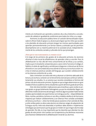 interés y la motivación por aprender y sostener, día a día, el derecho a una edu-
cación de calidad en igualdad de condiciones para todos los niños a su cargo.
Asimismo, la educación pública tiene un carácter democratizador expre-
sado en ofrecer todo el apoyo a su alcance para lograr que los niños que acuden
a los planteles de educación primaria tengan las mismas oportunidades para
aprender permanentemente y en formar valores y actitudes que les permitan
desempeñarse con su máximo potencial en la sociedad actual, independiente-
mente de los contextos sociales y culturales de los que provengan.
¿Por qué es tan fundamental el primer ciclo?
A lo largo de los primeros dos grados de la educación primaria, los alumnos
afrontan el reto crucial de alfabetizarse, de aprender a leer y a escribir. Pero, la
alfabetización va más allá del mero conocimiento de las letras y sus sonidos,
implica que el estudiante comprenda poco a poco cómo funciona el código al-
fabético, lo dote de significado y sentido para integrarse e interactuar de forma
eficiente en una comunidad discursiva donde la lectura y la escritura están ins-
critas en diversas prácticas sociales del lenguaje, que suceden cotidianamente
en los diversos contextos de su vida.
Solo si remontan con éxito este reto y alcanzan un dominio adecuado de la
lectura y la escritura, contarán con la herramienta esencial para continuar satisfac-
toriamente sus estudios. Es un proceso que necesita consolidarse al término del
primer ciclo de la educación primaria. El grado en que se logre determinará en gran
medida el futuro académico de los estudiantes a partir del tercer grado de primaria.
Este reto tiene también implicaciones para el profesor, quien recibe en pri-
mer grado un grupo totalmente heterogéneo, ya que los estudiantes llegan con
diferentesnivelesdedominiodelalengua:mientrasalgunospuedenhabertenido
amplias oportunidades de experimentar con la lengua escrita —disponibilidad de
libros, revistas, periódicos, lectores en voz alta y modelos adultos (o de hermanos
mayores) que realizan cotidianamente y con diversos fines variadas actividades
de lectura y escritura—; otros han tenido pocas ocasiones o han carecido de ellas;
y entre ambos polos se ubica cada alumno con diversos rangos de adquisición de
la lengua escrita. Ante esta diversidad, el profesor debe diseñar e implementar
estrategias que promuevan que los grupos se nivelen sin que ningún alumno deje
de aprender. Por ello, es muy importante que los docentes que atiendan los dos
grados de este primer ciclo cuenten con la experiencia y las destrezas necesarias
para favorecer debidamente la alfabetización inicial de sus alumnos.
73
 