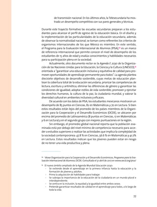 de transmisión nacional. En los últimos años, la Telesecundaria ha mos-
trado un desempeño competitivo con sus pares generales y técnicas.
Durante este trayecto formativo las escuelas secundarias preparan a los estu-
diantes para alcanzar el perfil de egreso de la educación básica. En el diseño y
la implementación de las particularidades de la educación secundaria, además
de observar la normatividad nacional, se toman como referentes los criterios de
organismos internacionales de los que México es miembro. En este sentido,
el Programa para la Evaluación Internacional de Alumnos (PISA),54
es un marco
de referencia internacional que permite conocer el nivel de desempeño de los
estudiantes de 15 años de edad y evalúa conocimientos y habilidades necesarios
para su participación plena en la sociedad.
Actualmente, otro documento rector es la Agenda E 2030 de la Organiza-
ción de las Naciones Unidas para la Educación, la Ciencia y la Cultura (UNESCO),55
orientada a “garantizar una educación inclusiva y equitativa de calidad para pro-
mover oportunidades de aprendizaje permanente para todos”. La agenda plantea
diecisiete objetivos de desarrollo sostenible, cuyas metas de educación plan-
tean la cobertura total de la educación secundaria; priorizar las competencias de
lectura, escritura y aritmética; eliminar las diferencias de género y garantizar las
condiciones de igualdad; adoptar estilos de vida sostenible; promover y ejercitar
los derechos humanos, la cultura de la paz, la ciudadanía mundial, y valorar la
diversidad cultural en ambientes inclusivos y eficaces.
De acuerdo con los datos de PISA, los estudiantes mexicanos mostraron un
desempeño de 85 puntos en Ciencias, 82 en Matemáticas y 70 en Lectura. Si bien
estos resultados están lejos del promedio de los países miembros de la Organi-
zación para la Cooperación y el Desarrollo Económicos (OCDE), se ubicaron por
encima del promedio de Latinoamérica (8 puntos en Ciencias, 17 en Matemáticas
y 6 en Lectura) y en el segundo grupo con mejores puntuaciones en la región.
Sin embargo, el promedio global nacional reporta que la población exa-
minada está por debajo del nivel mínimo de competencia necesario para acce-
der a estudios superiores o realizar las actividades que implica la complejidad de
la sociedad contemporánea: 47.8 % en Ciencias, 56.6 % en Matemáticas y 41.7%
en Lectura. Estos resultados indican que los jóvenes pueden estar en riesgo
de no tener una vida productiva y plena.
54
  Véase Organización para la Cooperación y el Desarrollo Económicos, Programa para la Eva-
luación Internacional de Alumnos, OCDE. Consultado el 31 abril de 2017 en www.oecd.org/pisa/
55
  El nuevo ámbito ampliado de la Agenda Mundial Educación 2030:
·· Se extiende desde el aprendizaje en la primera infancia hasta la educación y la
formación de jóvenes y adultos.
·· Prima la adquisición de habilidades para trabajar.
·· Se subraya la importancia de la educación de la ciudadanía en un mundo plural e
interdependiente.
·· Se centra en la inclusión, la equidad y la igualdad entre ambos sexos.
·· Pretende garantizar resultados de calidad en el aprendizaje para todos, a lo largo de
toda la vida.
77
 
