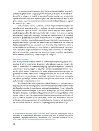 Los resultados de los alumnos de 3º de secundaria en PLANEA 2015 ratifi-
can este diagnóstico. En Lenguaje y Comunicación, la mayoría de los estudian-
tes, 46%, se ubica en el nivel II, lo que significa que cuentan con un dominio
apenas indispensable de los aprendizajes clave, y en Matemáticas es aún más
grave: dos de cada tres estudiantes se ubican en el nivel I, por lo que no logran
los aprendizajes clave.56
Este panorama apunta a una meta común: mejorar el aprendizaje de los
estudiantes de secundaria, actores y partícipes de las decisiones de nuestro país
en el presente y para el futuro. Esto implica fuertes retos en varios aspectos,
desde la perspectiva del diseño curricular para mejorar el desempeño de los
estudiantes y asegurarles una mejor inserción a la sociedad a partir de reducir el
número de quienes no alcanzan los niveles mínimos de competencia e impulsar
a quienes muestren potencial para que alcancen los niveles superiores de des-
empeño. Esto implica priorizar los aprendizajes que favorecen el desarrollo de
habilidades cognitivas que redunden en el desarrollo del pensamiento crítico y
en la solución de problemas, así como fortalecer las habilidades de comunica-
ción y de trabajo en grupo; lo anterior implica para la secundaria un reto organi-
zacional y de gestión para garantizar un mayor involucramiento y seguimento
entre docentes y alumnos, y las estrategias del colegiado.
Culturas juveniles
Uno de los principios rectores del Plan es centrarse en el aprendizaje de los estu-
diantes, de ahí la importancia de conocer a los adolescentes que cursan este
nivel. La adolescencia es una etapa integral y sigue en cada persona un ritmo y
una dirección propios, según su trayecto y los factores socioeconómicos y cul-
turales que la rodean. En ese contexto, las escuelas secundarias constituyen un
punto de encuentro intercultural e intergeneracional, en el cual los adolescen-
tes construyen y reconstruyen su identidad, y al mismo tiempo son un espacio
de presión que refleja parte de las tensiones políticas, económicas, sociales y
culturales del contexto en que vive.
Actualmente, las culturas juveniles están influidas por el contexto tecno-
lógico y cultural que crea lenguajes y conocimientos en ocasiones incompatibles
con la cultura escolar, lo cual plantea un desafío pedagógico. El gran reto de la
escuela secundaria es integrar la pluralidad de lenguajes y culturas, ampliar el
horizonte del acceso al conocimiento, garantizar la convivencia y el diálogo entre
ambas culturas. Las relaciones sociales de convivencia que se construyen en
el aula, entre el docente y sus estudiantes, tienen una importancia decisiva
en los aprendizajes y dependen del equilibrio entre el respeto a la autoridad y
los vínculos de confianza, cordialidad, respeto y gusto por el aprendizaje.
56
  Véase Instituto Nacional para la Evaluación de la Educación, Plan Nacional para la
Evaluación de los Aprendizajes. Resultados nacionales 2015: Sexto de primaria y tercero de
secundaria. Lenguaje y comunicación y Matemáticas, 2015. Consultado en abril de 2017 en:
http://www.inee.edu.mx/index.php/resultados-nacionales-2015
78
 
