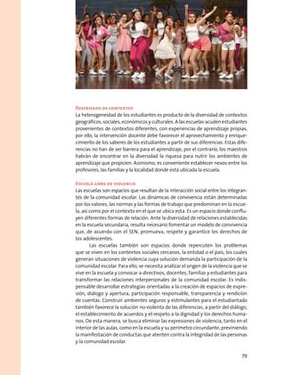 Diversidad de contextos
La heterogeneidad de los estudiantes es producto de la diversidad de contextos
geográficos, sociales, económicos y culturales. A las escuelas acuden estudiantes
provenientes de contextos diferentes, con experiencias de aprendizaje propias,
por ello, la intervención docente debe favorecer el aprovechamiento y enrique-
cimiento de los saberes de los estudiantes a partir de sus diferencias. Estas dife-
rencias no han de ser barrera para el aprendizaje; por el contrario, los maestros
habrán de encontrar en la diversidad la riqueza para nutrir los ambientes de
aprendizaje que propicien. Asimismo, es conveniente establecer nexos entre los
profesores, las familias y la localidad donde está ubicada la escuela.
Escuela libre de violencia
Las escuelas son espacios que resultan de la interacción social entre los integran-
tes de la comunidad escolar. Las dinámicas de convivencia están determinadas
por los valores, las normas y las formas de trabajo que predominan en la escue-
la, así como por el contexto en el que se ubica esta. Es un espacio donde conflu-
yen diferentes formas de relación. Ante la diversidad de relaciones establecidas
en la escuela secundaria, resulta necesario fomentar un modelo de convivencia
que, de acuerdo con el SEN, promueva, respete y garantice los derechos de
los adolescentes.
Las escuelas también son espacios donde repercuten los problemas
que se viven en los contextos sociales cercanos, la entidad o el país, los cuales
generan situaciones de violencia cuya solución demanda la participación de la
comunidad escolar. Para ello, se necesita analizar el origen de la violencia que se
vive en la escuela y convocar a directivos, docentes, familias y estudiantes para
transformar las relaciones interpersonales de la comunidad escolar. Es indis-
pensable desarrollar estrategias orientadas a la creación de espacios de expre-
sión, diálogo y apertura, participación responsable, transparencia y rendición
de cuentas. Construir ambientes seguros y estimulantes para el estudiantado
también favorece la solución no violenta de las diferencias, a partir del diálogo,
el establecimiento de acuerdos y el respeto a la dignidad y los derechos huma-
nos. De esta manera, se busca eliminar las expresiones de violencia, tanto en el
interior de las aulas, como en la escuela y su perímetro circundante, previniendo
la manifestación de conductas que atenten contra la integridad de las personas
y la comunidad escolar.
79
 
