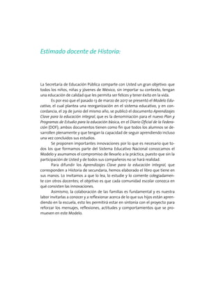 Estimado docente de Historia:
La Secretaría de Educación Pública comparte con Usted un gran objetivo: que
todos los niños, niñas y jóvenes de México, sin importar su contexto, tengan
una educación de calidad que les permita ser felices y tener éxito en la vida.
Es por eso que el pasado 13 de marzo de 2017 se presentó el Modelo Edu-
cativo, el cual plantea una reorganización en el sistema educativo, y en con-
cordancia, el 29 de junio del mismo año, se publicó el documento Aprendizajes
Clave para la educación integral, que es la denominación para el nuevo Plan y
Programas de Estudio para la educación básica, en el Diario Oficial de la Federa-
ción (DOF); ambos documentos tienen como fin que todos los alumnos se de-
sarrollen plenamente y que tengan la capacidad de seguir aprendiendo incluso
una vez concluidos sus estudios.
Se proponen importantes innovaciones por lo que es necesario que to-
dos los que formamos parte del Sistema Educativo Nacional conozcamos el
Modelo y asumamos el compromiso de llevarlo a la práctica, puesto que sin la
participación de Usted y de todos sus compañeros no se hará realidad.
Para difundir los Aprendizajes Clave para la educación integral, que
corresponden a Historia de secundaria, hemos elaborado el libro que tiene en
sus manos. Lo invitamos a que lo lea, lo estudie y lo comente colegiadamen-
te con otros docentes; el objetivo es que cada comunidad escolar conozca en
qué consisten las innovaciones.
Asimismo, la colaboración de las familias es fundamental y es nuestra
labor invitarlas a conocer y a reflexionar acerca de lo que sus hijos están apren-
diendo en la escuela, esto les permitirá estar en sintonía con el proyecto para
reforzar los mensajes, reflexiones, actitudes y comportamientos que se pro-
mueven en este Modelo.
 